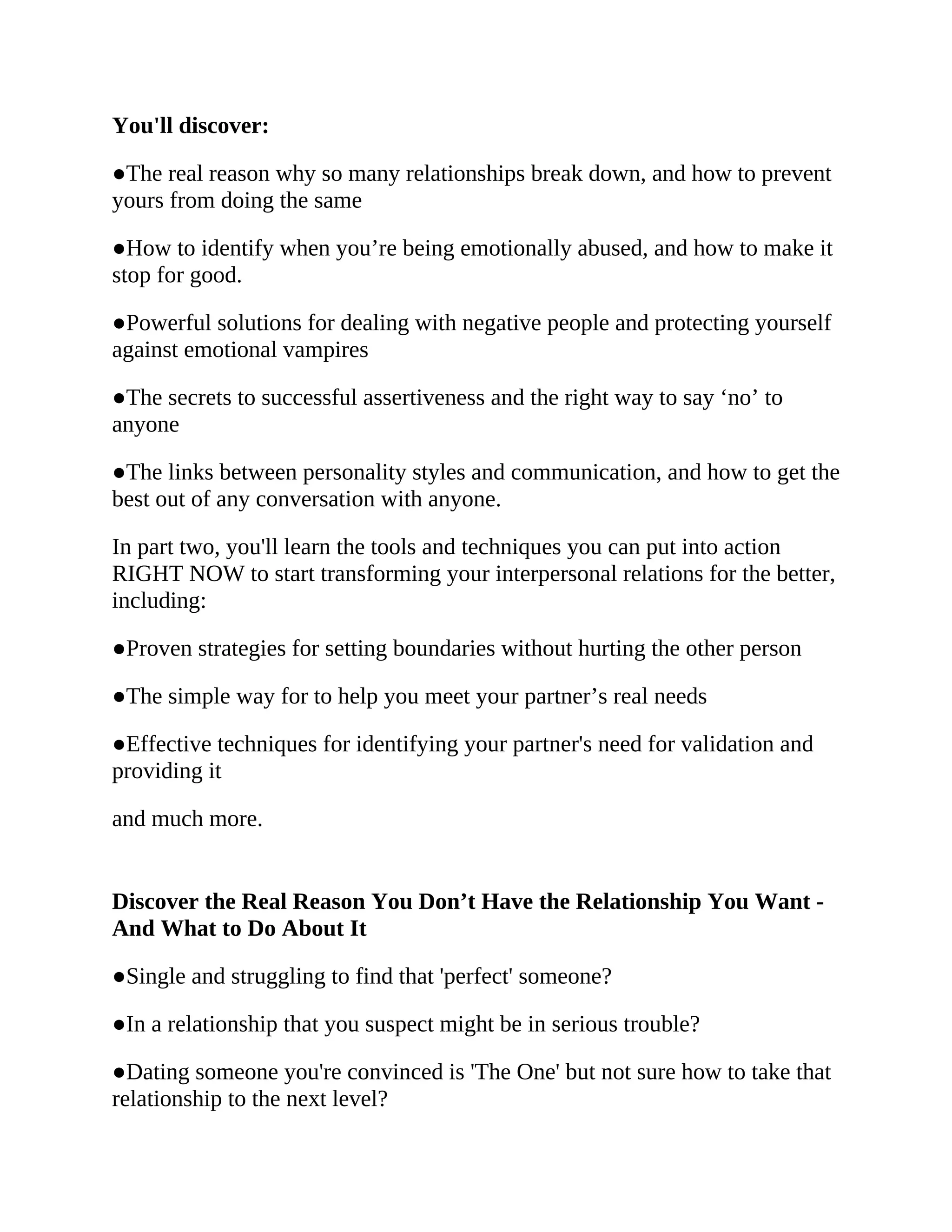 You'll discover:
●The real reason why so many relationships break down, and how to prevent
yours from doing the same
●How to identify when you’re being emotionally abused, and how to make it
stop for good.
●Powerful solutions for dealing with negative people and protecting yourself
against emotional vampires
●The secrets to successful assertiveness and the right way to say ‘no’ to
anyone
●The links between personality styles and communication, and how to get the
best out of any conversation with anyone.
In part two, you'll learn the tools and techniques you can put into action
RIGHT NOW to start transforming your interpersonal relations for the better,
including:
●Proven strategies for setting boundaries without hurting the other person
●The simple way for to help you meet your partner’s real needs
●Effective techniques for identifying your partner's need for validation and
providing it
and much more.
Discover the Real Reason You Don’t Have the Relationship You Want -
And What to Do About It
●Single and struggling to find that 'perfect' someone?
●In a relationship that you suspect might be in serious trouble?
●Dating someone you're convinced is 'The One' but not sure how to take that
relationship to the next level?
 