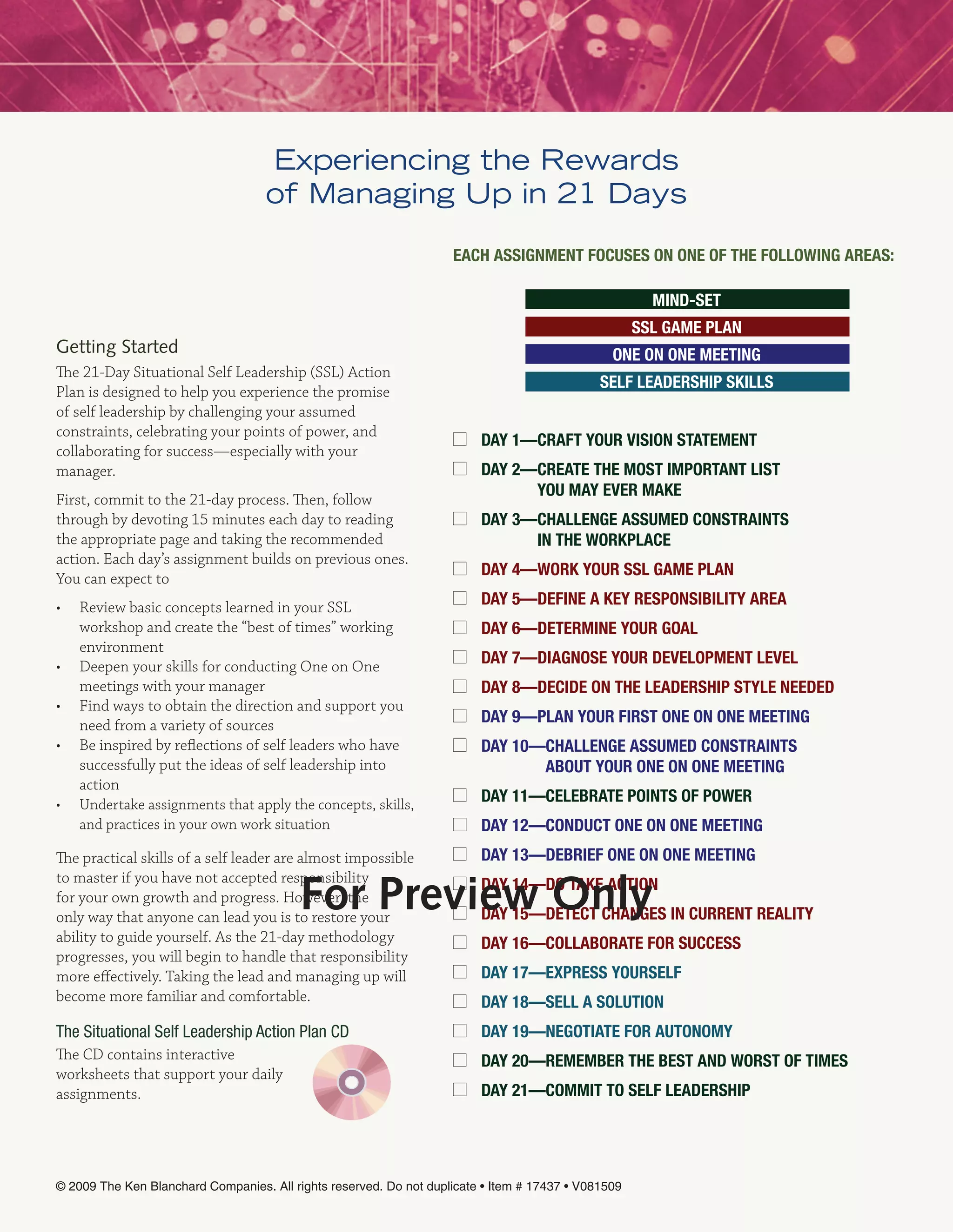 Experiencing the Rewards
                                    of Managing Up in 21 Days

                                                                    Each assignmEnt FOcUsEs On OnE OF thE FOllOwing aREas:

                                                                                                       mind-sEt
                                                                                                     ssl gamE Plan
Getting Started                                                                                 OnE On OnE mEEting
The 21-Day Situational Self Leadership (SSL) Action
                                                                                              sElF lEadERshiP skills
Plan is designed to help you experience the promise
of self leadership by challenging your assumed
constraints, celebrating your points of power, and
                                                                         day 1—cRaFt yOUR VisiOn statEmEnt
collaborating for success—especially with your
manager.                                                                 day 2—cREatE thE mOst imPORtant list
                                                                               yOU may EVER makE
First, commit to the 21-day process. Then, follow
through by devoting 15 minutes each day to reading                       day 3—challEngE assUmEd cOnstRaints
the appropriate page and taking the recommended                                in thE wORkPlacE
action. Each day’s assignment builds on previous ones.
You can expect to
                                                                         day 4—wORk yOUR ssl gamE Plan

•   Review basic concepts learned in your SSL                            day 5—dEFinE a kEy REsPOnsibility aREa
    workshop and create the “best of times” working                      day 6—dEtERminE yOUR gOal
    environment
•   Deepen your skills for conducting One on One                         day 7—diagnOsE yOUR dEVElOPmEnt lEVEl
    meetings with your manager                                           day 8—dEcidE On thE lEadERshiP stylE nEEdEd
•   Find ways to obtain the direction and support you
    need from a variety of sources                                       day 9—Plan yOUR FiRst OnE On OnE mEEting
•   Be inspired by reflections of self leaders who have                  day 10—challEngE assUmEd cOnstRaints
    successfully put the ideas of self leadership into                          abOUt yOUR OnE On OnE mEEting
    action
•   Undertake assignments that apply the concepts, skills,               day 11—cElEbRatE POints OF POwER
    and practices in your own work situation                             day 12—cOndUct OnE On OnE mEEting
The practical skills of a self leader are almost impossible              day 13—dEbRiEF OnE On OnE mEEting

                                          For Preview Only
to master if you have not accepted responsibility                        day 14—dO takE actiOn
for your own growth and progress. However, the
only way that anyone can lead you is to restore your                     day 15—dEtEct changEs in cURREnt REality
ability to guide yourself. As the 21-day methodology                     day 16—cOllabORatE FOR sUccEss
progresses, you will begin to handle that responsibility
more effectively. Taking the lead and managing up will                   day 17—ExPREss yOURsElF
become more familiar and comfortable.                                    day 18—sEll a sOlUtiOn
The Situational Self Leadership Action Plan CD                           day 19—nEgOtiatE FOR aUtOnOmy
The CD contains interactive                                              day 20—REmEmbER thE bEst and wORst OF timEs
worksheets that support your daily
assignments.                                                             day 21—cOmmit tO sElF lEadERshiP




© 2009 The Ken Blanchard Companies. All rights reserved. Do not duplicate • Item # 17437 • V081509
 