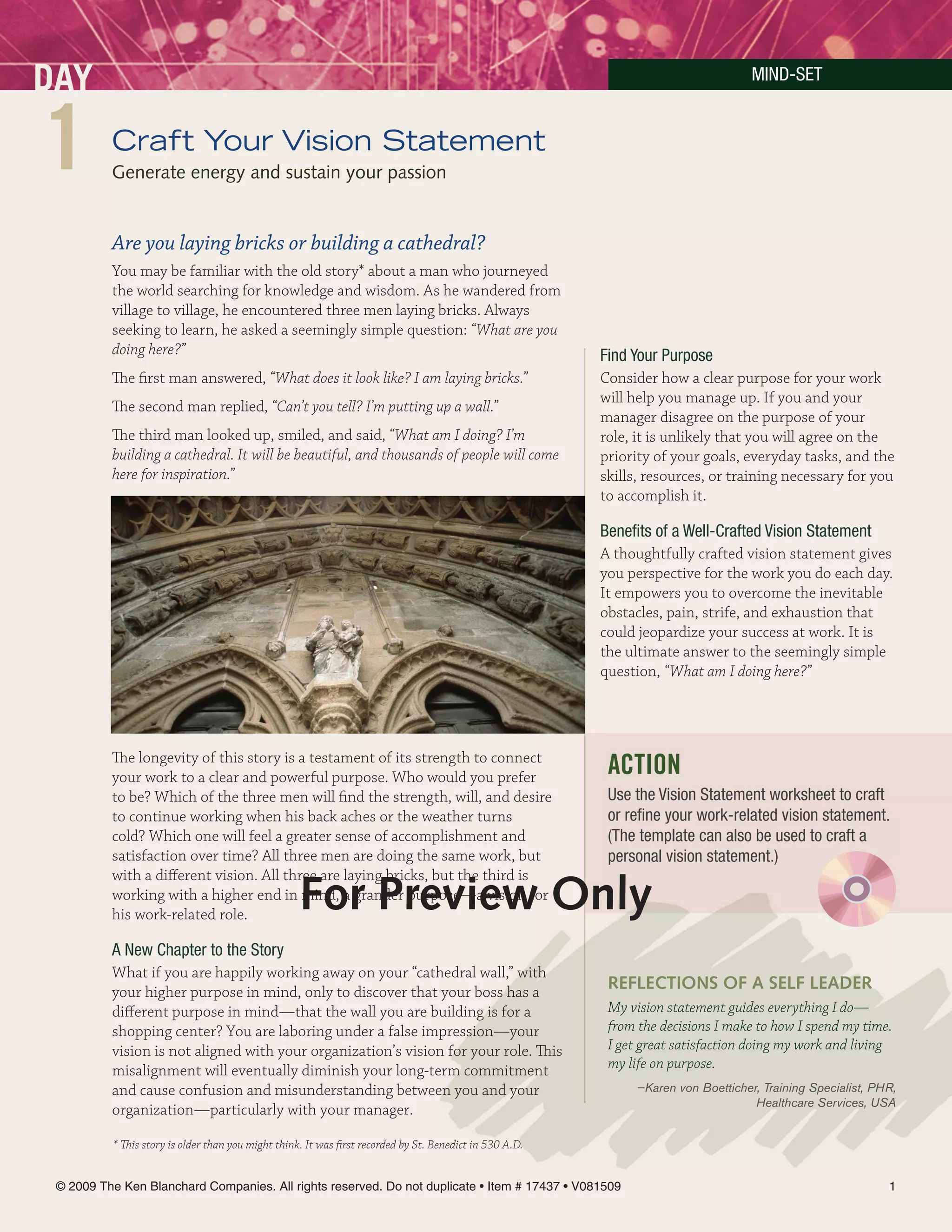 MinD-SeT



1        Craft Your Vision Statement
         Generate energy and sustain your passion


         Are you laying bricks or building a cathedral?
         You may be familiar with the old story* about a man who journeyed
         the world searching for knowledge and wisdom. As he wandered from
         village to village, he encountered three men laying bricks. Always
         seeking to learn, he asked a seemingly simple question: “What are you
         doing here?”                                                                                    Find Your Purpose
         The first man answered, “What does it look like? I am laying bricks.”                           Consider how a clear purpose for your work
                                                                                                         will help you manage up. If you and your
         The second man replied, “Can’t you tell? I’m putting up a wall.”
                                                                                                         manager disagree on the purpose of your
         The third man looked up, smiled, and said, “What am I doing? I’m                                role, it is unlikely that you will agree on the
         building a cathedral. It will be beautiful, and thousands of people will come                   priority of your goals, everyday tasks, and the
         here for inspiration.”                                                                          skills, resources, or training necessary for you
                                                                                                         to accomplish it.

                                                                                                         Benefits of a Well-Crafted Vision Statement
                                                                                                         A thoughtfully crafted vision statement gives
                                                                                                         you perspective for the work you do each day.
                                                                                                         It empowers you to overcome the inevitable
                                                                                                         obstacles, pain, strife, and exhaustion that
                                                                                                         could jeopardize your success at work. It is
                                                                                                         the ultimate answer to the seemingly simple
                                                                                                         question, “What am I doing here?”




         The longevity of this story is a testament of its strength to connect
         your work to a clear and powerful purpose. Who would you prefer                                  ACTION
         to be? Which of the three men will find the strength, will, and desire                           Use the Vision Statement worksheet to craft
         to continue working when his back aches or the weather turns                                     or refine your work-related vision statement.
         cold? Which one will feel a greater sense of accomplishment and                                  (The template can also be used to craft a
         satisfaction over time? All three men are doing the same work, but                               personal vision statement.)
         with a different vision. All three are laying bricks, but the third is
                                                   For Preview Only
         working with a higher end in mind, a grander purpose—a vision for
         his work-related role.

         A new Chapter to the Story
         What if you are happily working away on your “cathedral wall,” with
         your higher purpose in mind, only to discover that your boss has a                               reFlecTiOnS OF A SelF leADer
         different purpose in mind—that the wall you are building is for a                                My vision statement guides everything I do—
         shopping center? You are laboring under a false impression—your                                  from the decisions I make to how I spend my time.
         vision is not aligned with your organization’s vision for your role. This                        I get great satisfaction doing my work and living
         misalignment will eventually diminish your long-term commitment                                  my life on purpose.
         and cause confusion and misunderstanding between you and your                                        —Karen von Boetticher, Training Specialist, PHR,
                                                                                                                                   Healthcare Services, USA
         organization—particularly with your manager.

         * This story is older than you might think. It was first recorded by St. Benedict in 530 A.D.


© 2009 The Ken Blanchard Companies. All rights reserved. Do not duplicate • Item # 17437 • V081509                                                          1
 