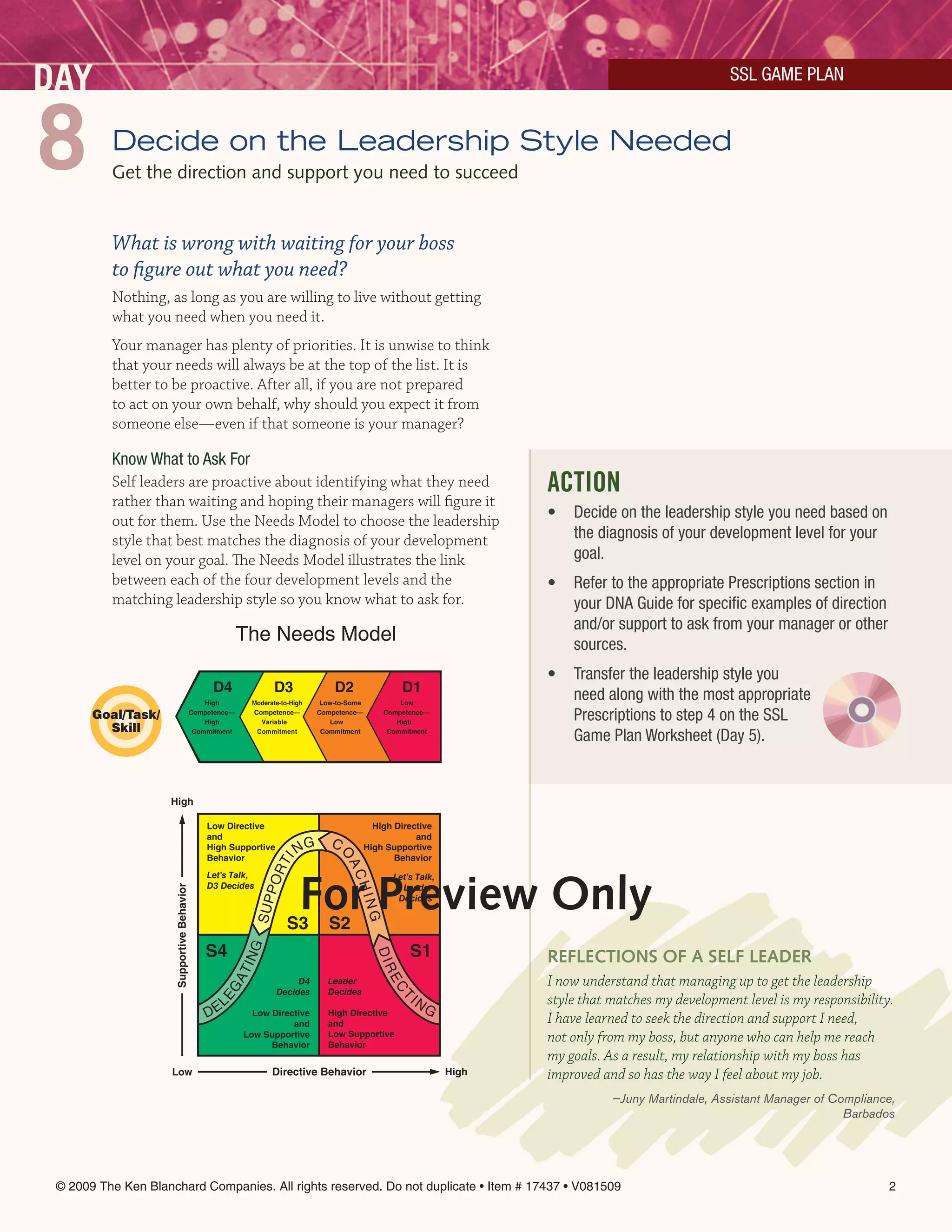 DAY                                                                                                                                                       SSL GAMe PLAn



8         Decide on the Leadership Style Needed
          Get the direction and support you need to succeed


          What is wrong with waiting for your boss
          to figure out what you need?
          Nothing, as long as you are willing to live without getting
          what you need when you need it.
          Your manager has plenty of priorities. It is unwise to think
          that your needs will always be at the top of the list. It is
          better to be proactive. After all, if you are not prepared
          to act on your own behalf, why should you expect it from
          someone else—even if that someone is your manager?

          Know What to Ask For
          Self leaders are proactive about identifying what they need                                                     ACTION
          rather than waiting and hoping their managers will figure it
          out for them. Use the Needs Model to choose the leadership                                                      •   Decide on the leadership style you need based on
          style that best matches the diagnosis of your development                                                           the diagnosis of your development level for your
          level on your goal. The Needs Model illustrates the link                                                            goal.
          between each of the four development levels and the                                                             •   Refer to the appropriate Prescriptions section in
          matching leadership style so you know what to ask for.                                                              your DnA Guide for specific examples of direction
                                                                                                                              and/or support to ask from your manager or other
                                                         The Needs Model                                                      sources.
                                                                                                                          •   Transfer the leadership style you
                                                D4                  D3              D2                  D1
                                               High          Moderate-to-High    Low-to-Some           Low
                                                                                                                              need along with the most appropriate
       Goal/Task/                          Competence—
                                               High
                                                             Competence—
                                                               Variable
                                                                                Competence—
                                                                                   Low
                                                                                                   Competence—
                                                                                                      High
                                                                                                                              Prescriptions to step 4 on the SSL
         Skill                              Commitment        Commitment         Commitment         Commitment
                                                                                                                              Game Plan Worksheet (Day 5).


                    High

                                               Low Directive                                     High Directive
                                               and                                                         and
                                                                                   C
                                               High Supportive            NG                   High Supportive
                                                                                     O




                                               Behavior                                               Behavior
                                                                     I
                                                                  RT



                                                                                       AC




                                                                            For Preview Only
                                               Let’s Talk,                                           Let’s Talk,
                                                                PO




                                               D3 Decides                                              Leader
                                                                                          HIN
                     Supportive Behavior




                                                                                                      Decides
                                                             S UP




                                                                                               G




                                                                        S3         S2
                                               S4                                                        S1
                                                         ING




                                                                                                                          reFlecTiOnS OF A SelF leADer
                                                                                                 DIR
                                                        AT




                                                                                  Leader                                  I now understand that managing up to get the leadership
                                                                                                    EC




                                                                         D4
                                                   EG




                                                                    Decides       Decides
                                                                                                         IN               style that matches my development level is my responsibility.
                                                   EL
                                                                                                       T




                                               D           Low Directive          High Directive              G
                                                                    and           and                                     I have learned to seek the direction and support I need,
                                                         Low Supportive
                                                               Behavior
                                                                                  Low Supportive
                                                                                  Behavior
                                                                                                                          not only from my boss, but anyone who can help me reach
                                                                                                                          my goals. As a result, my relationship with my boss has
                     Low                                           Directive Behavior                              High   improved and so has the way I feel about my job.
                                                                                                                                     —Juny Martindale, Assistant Manager of Compliance,
                                                                                                                                                                              Barbados




 © 2009 The Ken Blanchard Companies. All rights reserved. Do not duplicate • Item # 17437 • V081509                                                                                   2
 