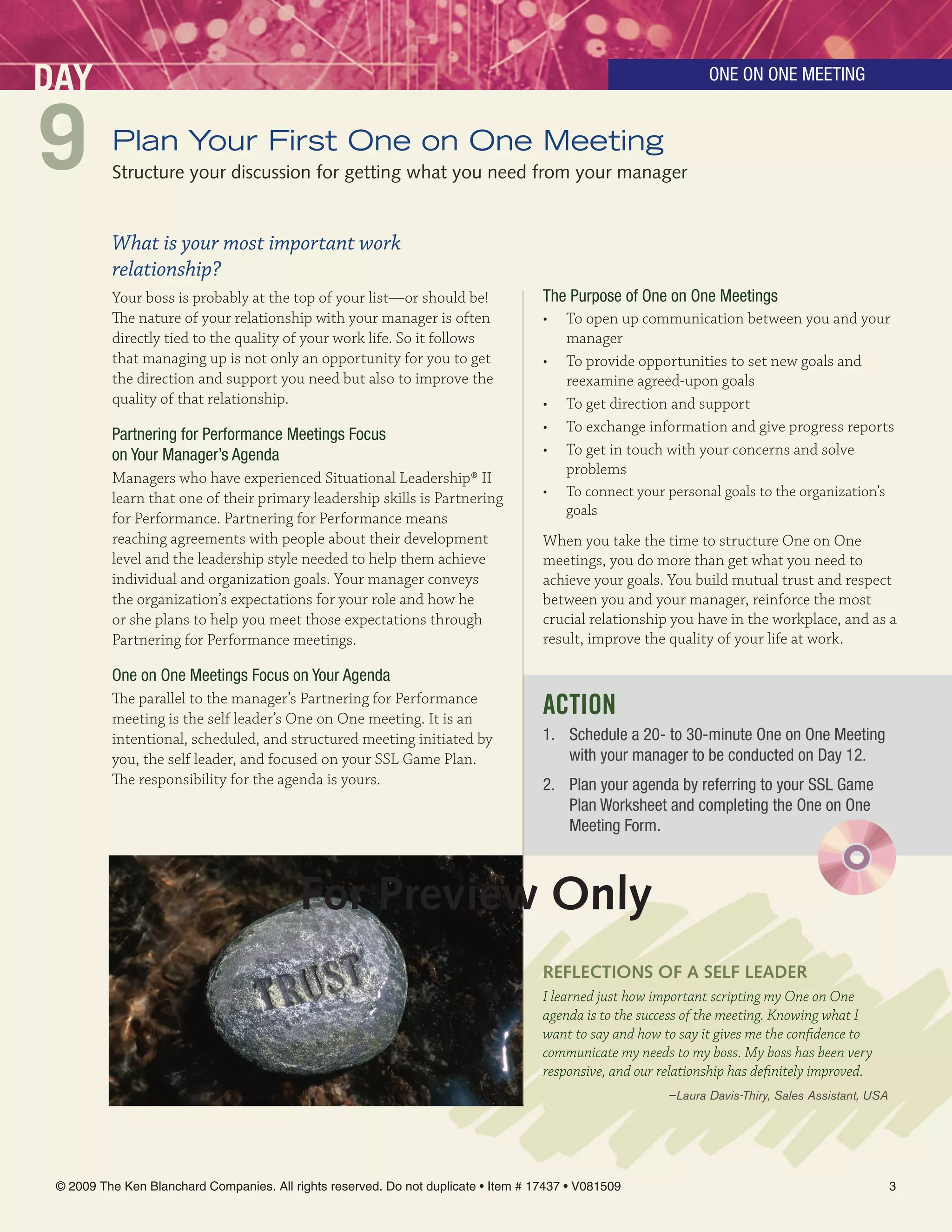 DAY                                                                                                              One On One MeeTinG



9         Plan Your First One on One Meeting
          Structure your discussion for getting what you need from your manager


          What is your most important work
          relationship?
          Your boss is probably at the top of your list—or should be!                The Purpose of One on One Meetings
          The nature of your relationship with your manager is often                 • To open up communication between you and your
          directly tied to the quality of your work life. So it follows                 manager
          that managing up is not only an opportunity for you to get                 • To provide opportunities to set new goals and
          the direction and support you need but also to improve the                    reexamine agreed-upon goals
          quality of that relationship.                                              • To get direction and support
                                                                                     • To exchange information and give progress reports
          Partnering for Performance Meetings Focus
          on Your Manager’s Agenda                                                   • To get in touch with your concerns and solve
                                                                                        problems
          Managers who have experienced Situational Leadership® II
          learn that one of their primary leadership skills is Partnering            •   To connect your personal goals to the organization’s
                                                                                         goals
          for Performance. Partnering for Performance means
          reaching agreements with people about their development                    When you take the time to structure One on One
          level and the leadership style needed to help them achieve                 meetings, you do more than get what you need to
          individual and organization goals. Your manager conveys                    achieve your goals. You build mutual trust and respect
          the organization’s expectations for your role and how he                   between you and your manager, reinforce the most
          or she plans to help you meet those expectations through                   crucial relationship you have in the workplace, and as a
          Partnering for Performance meetings.                                       result, improve the quality of your life at work.

          One on One Meetings Focus on Your Agenda
          The parallel to the manager’s Partnering for Performance
          meeting is the self leader’s One on One meeting. It is an
                                                                                     ACTION
          intentional, scheduled, and structured meeting initiated by                1. Schedule a 20- to 30-minute One on One Meeting
          you, the self leader, and focused on your SSL Game Plan.                      with your manager to be conducted on Day 12.
          The responsibility for the agenda is yours.                                2. Plan your agenda by referring to your SSL Game
                                                                                        Plan Worksheet and completing the One on One
                                                                                        Meeting Form.



                                           For Preview Only
                                                                                     reFlecTiOnS OF A SelF leADer
                                                                                     I learned just how important scripting my One on One
                                                                                     agenda is to the success of the meeting. Knowing what I
                                                                                     want to say and how to say it gives me the confidence to
                                                                                     communicate my needs to my boss. My boss has been very
                                                                                     responsive, and our relationship has definitely improved.
                                                                                                          —Laura Davis-Thiry, Sales Assistant, USA




 © 2009 The Ken Blanchard Companies. All rights reserved. Do not duplicate • Item # 17437 • V081509                                                  3
 