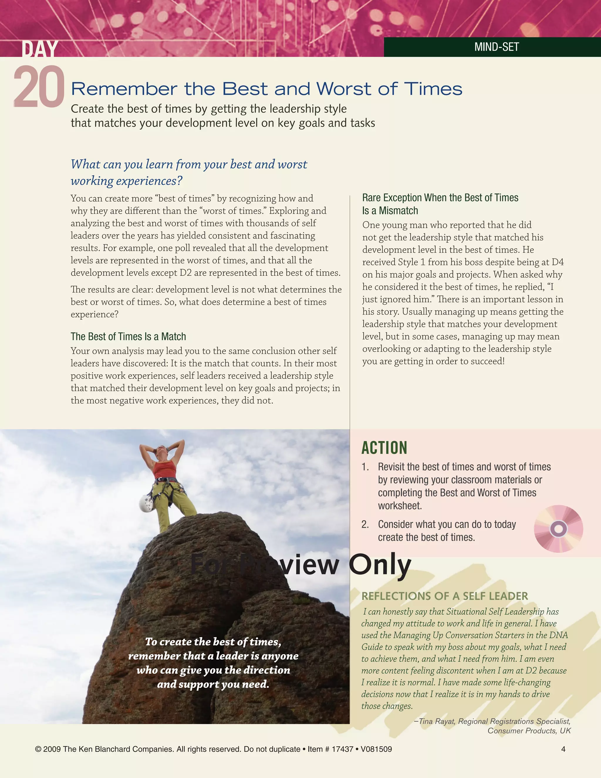 DAY                                                                                                                       MinD-SeT


          Remember the Best and Worst of Times
          Create the best of times by getting the leadership style
          that matches your development level on key goals and tasks


          What can you learn from your best and worst
          working experiences?
          You can create more “best of times” by recognizing how and                      Rare exception When the Best of Times
          why they are different than the “worst of times.” Exploring and                 is a Mismatch
          analyzing the best and worst of times with thousands of self                    One young man who reported that he did
          leaders over the years has yielded consistent and fascinating                   not get the leadership style that matched his
          results. For example, one poll revealed that all the development                development level in the best of times. He
          levels are represented in the worst of times, and that all the                  received Style 1 from his boss despite being at D4
          development levels except D2 are represented in the best of times.              on his major goals and projects. When asked why
          The results are clear: development level is not what determines the             he considered it the best of times, he replied, “I
          best or worst of times. So, what does determine a best of times                 just ignored him.” There is an important lesson in
          experience?                                                                     his story. Usually managing up means getting the
                                                                                          leadership style that matches your development
          The Best of Times is a Match                                                    level, but in some cases, managing up may mean
          Your own analysis may lead you to the same conclusion other self                overlooking or adapting to the leadership style
          leaders have discovered: It is the match that counts. In their most             you are getting in order to succeed!
          positive work experiences, self leaders received a leadership style
          that matched their development level on key goals and projects; in
          the most negative work experiences, they did not.



                                                                                          ACTION
                                                                                          1. Revisit the best of times and worst of times
                                                                                             by reviewing your classroom materials or
                                                                                             completing the Best and Worst of Times
                                                                                             worksheet.
                                                                                          2. Consider what you can do to today
                                                                                             create the best of times.


                                           For Preview Only
                                                                                          reFlecTiOnS OF A SelF leADer
                                                                                           I can honestly say that Situational Self Leadership has
                                                                                          changed my attitude to work and life in general. I have
                                                                                          used the Managing Up Conversation Starters in the DNA
                             To create the best of times,                                 Guide to speak with my boss about my goals, what I need
                          remember that a leader is anyone                                to achieve them, and what I need from him. I am even
                            who can give you the direction                                more content feeling discontent when I am at D2 because
                               and support you need.                                      I realize it is normal. I have made some life-changing
                                                                                          decisions now that I realize it is in my hands to drive
                                                                                          those changes.
                                                                                                        —Tina Rayat, Regional Registrations Specialist,
                                                                                                                             Consumer Products, UK

 © 2009 The Ken Blanchard Companies. All rights reserved. Do not duplicate • Item # 17437 • V081509                                                 4
 