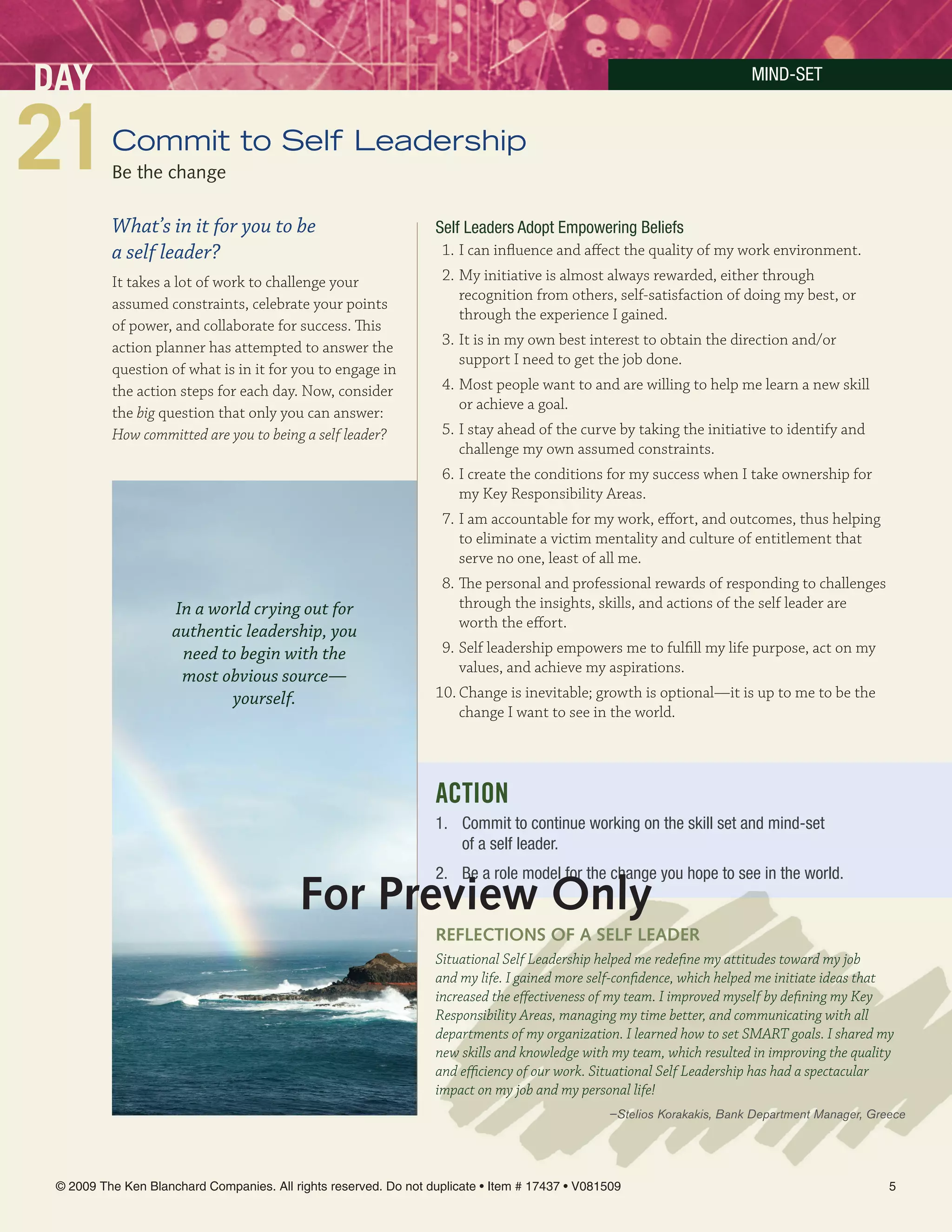 DAY                                                                                                                     MinD-SeT


          Commit to Self Leadership
          Be the change

          What’s in it for you to be                              Self Leaders Adopt empowering Beliefs
          a self leader?                                           1. I can influence and affect the quality of my work environment.
          It takes a lot of work to challenge your                 2. My initiative is almost always rewarded, either through
                                                                      recognition from others, self-satisfaction of doing my best, or
          assumed constraints, celebrate your points
                                                                      through the experience I gained.
          of power, and collaborate for success. This
          action planner has attempted to answer the               3. It is in my own best interest to obtain the direction and/or
                                                                      support I need to get the job done.
          question of what is in it for you to engage in
          the action steps for each day. Now, consider             4. Most people want to and are willing to help me learn a new skill
                                                                      or achieve a goal.
          the big question that only you can answer:
          How committed are you to being a self leader?            5. I stay ahead of the curve by taking the initiative to identify and
                                                                      challenge my own assumed constraints.
                                                                   6. I create the conditions for my success when I take ownership for
                                                                      my Key Responsibility Areas.
                                                                   7. I am accountable for my work, effort, and outcomes, thus helping
                                                                      to eliminate a victim mentality and culture of entitlement that
                                                                      serve no one, least of all me.
                                                                   8. The personal and professional rewards of responding to challenges
                     In a world crying out for                        through the insights, skills, and actions of the self leader are
                                                                      worth the effort.
                     authentic leadership, you
                      need to begin with the                       9. Self leadership empowers me to fulfill my life purpose, act on my
                                                                      values, and achieve my aspirations.
                      most obvious source—
                             yourself.                            10. Change is inevitable; growth is optional—it is up to me to be the
                                                                      change I want to see in the world.




                                                                  ACTION
                                                                  1. Commit to continue working on the skill set and mind-set
                                                                     of a self leader.
                                                                  2. Be a role model for the change you hope to see in the world.
                                           For Preview Only
                                                                  reFlecTiOnS OF A SelF leADer
                                                                  Situational Self Leadership helped me redefine my attitudes toward my job
                                                                  and my life. I gained more self-confidence, which helped me initiate ideas that
                                                                  increased the effectiveness of my team. I improved myself by defining my Key
                                                                  Responsibility Areas, managing my time better, and communicating with all
                                                                  departments of my organization. I learned how to set SMART goals. I shared my
                                                                  new skills and knowledge with my team, which resulted in improving the quality
                                                                  and efficiency of our work. Situational Self Leadership has had a spectacular
                                                                  impact on my job and my personal life!
                                                                                                —Stelios Korakakis, Bank Department Manager, Greece




 © 2009 The Ken Blanchard Companies. All rights reserved. Do not duplicate • Item # 17437 • V081509                                             5
 
