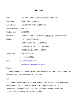 RESUME
Name : SARAVANAN GAJEDIRAN (SARAVANAN G)
Father Name : GAJEDIRAN AHIYAU
Mother Name : ANUSUYAMMAL GAJEDIRAN
Date of the Birth : 06/03/1973
Pass Port No # : Z2383074
Education : Degree, LEVEL – II (NDT) & (‘CSWIP 3.1’ – course studies).
Address : 110 PUDUR VILLAGE,
POST :- PALUR – MADANUR ,
AMBUR-TALUK, VELLORE-DIST,
TAMIL NADU , INDIA – 635804.
Contact No # : +91 9489135042
: +91 9176387240
E-mail : 42sarava@gmail.com
: gsaravanan.madanur@yahoo.com
Objective:
SEEKING FOR A GOOD CAREER DEVELOPMENT WITH EXPERTISED IN THE
FIELD OF PIPE LINE WELDING OIL AND GAS.
Skill:
SMART WORK WITH SOUND IN NATURE, DEDICATION TOWARDS THE
WORK WITH COMPETITIVE MANNER, ABLE TO UNDERSTAND ALL
LANGUAGES BEYOND THE COUNTRY, CYBER OPERATING WITH PIPE
LINE AND PIPING QA/QC DOCUMENTATION.
1
 