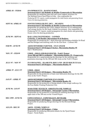 KEITH SNOWDON C.V. CONTINUED…..
APRIL 03 – FEB 04 SNAMPROGETTI – BASINGSTOKE.
Structural Steel CAD Modeller & Detailer Frameworks & Microstation
Responsible for modelling pipe-rack and vessel support structures for
The Mellitah Petro-Chem Plant in Libia . Also responsible for
Producing M.T.O. reports, model propagation for clash checks and generating frozen
Views for drawing production.
SEPT 01- APRIL 03 FOSTER WHEELER PET. DEV. – READING
Structural Steel CAD Modeller & Detailer Frameworks & Microstation
Responsible for modelling the Utility Support Structure for an underground
Fuel storage facility for the Saudi Arabian Government. Also responsible for
Producing M.T.O. reports, model propagation for clash checks and generating
frozen views for drawing production.
JUNE 99 – SEPT 01 RAIL LINK ENGINEERING – LONDON
Civils R.C. CAD Detailer Microstation 95 & Reoforce
Responsible for producing R.C. detail drawings and bending schedules for Road
and Rail Bridges and retaining walls for the East Kent – Contract 440.
FEB 99 – JUNE 99 AKER OFFSHORE PARTNER – STAVANGER
Structural Steel CAD Designer/Checker. Microstation Bentley 95
Stat C Modifications
NOV. 97 – FEB 99 UMOE – OSLO AND HAUGESUND – Troll C Project
Areas 200 and 300 Co-ordinator – Microstation Bentley 95 - Frameworks
Responsible for a squad producing the drawings for the outfitting and
penetration drawings for the 200 and 300 Areas on the Troll C Project.
JULY 97 – NOV 97 FLUOR DANIEL - HAARLEM, HOLLAND - BLEO HOLM F.P.S.O.
Structural Steel CAD Designer – Microstation Bentley 95
APRIL 97 - JULY 97 UMOE - OSLO
Structural Steel CAD Designer - Microstation Bentley 95.
Responsible for the production of main steel fabrication drawings for the 200
Area on the Troll C Project.
JAN.97 - APRIL 97 AKER OFFSHORE PARTNER STAVANGER
Structural Steel CAD Designer - Microstation Bentley 95.
Responsible for the production of design details of the escape walkways for
the Esso Balder Floating Production Unit.
JUNE 96 - JAN.97 MARATIME TENTECH - KRISTIANSAND, NORWAY
Structural Steel CAD Designer - Intergraph Version 5 Microstation.
Responsible for the production of mechanical outfitting drawings for the
upper deck of the 300 area on the Visund Project.
DEC.1995 - JUNE 96 COWI CONSULT - COPENHAGEN, DENMARK
Structural Steel CAD Designer - Intergraph Version 5 Microstation.
Responsible for producing Design drawings for the Øresund Bridge
Project.
AUG.95 - DEC.95 AKER - STORD, NORWAY
Structural Steel CAD Designer - Calma
Responsible for producing fabrication details for the Njord Floater
Project - Norsk Hydro.
2
 