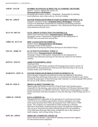 KEITH SNOWDON C.V. CONTINUED…..
APR.95 - AUG.95 RAMBØL HANNEMAN & HØJLUND A/S, ESBJERG, DENMARK
Gorm F - Level 4 - Mærsk Olie og Gas AS.
Structural Steel CAD Designer
Intergraph Microstation version 5 - Modeldraft. Responsible for detailing
access platforms, stairs, blast walls etc. for level 4 module
DEC.94 - APR.95 FOSTER WHEELER PETROLEUM DEVELOPMENT READING U.K.
Singapore Aromatics Project. Structural Steel CAD Designer. Intergraph
Version 4 & Modeldraft. Responsible for modelling and detailing structural
modules containing the process equipment. Also, producing the design drawings
using enhanced extracted views.
JULY 94 - DEC.94 W.S.P. GROUP (CONSULTING ENGINEERS) U.K.
Jubilee Line Extension Project. Structural Steel CAD Designer.
Intergraph Version 5 Microstation. Responsible for the enhancement of
2D DXF files converted from autocad files.
APRIL 94 - JULY 94 HMV A/S HAUGESUND NORWAY.
Heidrun Project Structural Steel CAD Designer.
Intergraph Version 4 Microstation.
Responsible for producing fabrication drawings for the Heidrun Project
NOV.93 - APRIL 94 KVAENER ENGINEERING NORWAY
Heidrun Project Structural Steel CAD Designer.
Intergraph Version 4 Microstation. Responsible for the preparation of
structural steel fabrication drawings for the hook-up contract for the Heidrun
modules
SEPT.91 - NOV.93 AKER ENGINEERING, OSLO
Troll Gas G.B.S.
Senior design CAD/Checker operating 2D intergraph micro-station version 4.0.
Responsible for the preparation of structural steel detail drawings in the riser &
seawater shafts of the Troll G.B.S.
MARCH 91 - SEPT. 91 FOSTER WHEELER PETROLEUM DEVELOPMENT U.K.
Senior designer responsible for detailing revisions and additions to BritishGas,
Morecombe Bay and Rough Field as part of a centralised multi discipline team. Duties
included the preparation of detail drawings either manually or using Intergraph Microstation
site surveys at the offshore installations.
FEB. 90 - FEB. 91 BROWN & ROOT VICKERS U.K.
Squad Leader and Checker on the Arco Pickerill Jacket and Topsides project
responsible for the planning, supervision and checking of all Structural drawings either
produced manually or on DOGS CAD System. Duties also included updates to weight
reports and liaison with other disciplines to issue the drawings to Bid Package and A.F.C.
levels.
APRIL 87 - FEB 90 K.W.S. LIMITED U.K.
Managing Director responsible for the generation of a client base providing
work for up to seven drafters and checkers. Projects undertaken were large
multi-storey Structural Steel Office developments from 1000 tonnes to 5500
tonnes. The Company was responsible for either producing or checking
fabrication shop details, producing design layouts and materials management
Also set up an Autocad work station running Release l0 for the production
of the fabrication drawings Other duties included the day to day running of
small company, interviewing, hiring, firing, etc.
SEPT. 86 - APR 87 MERCURY COMMUNICATIONS UK
Senior Structural Detailer, responsible for detailing structural steel supports
for telecommunications equipment.
3
 
