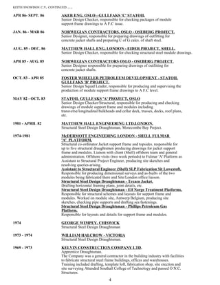 KEITH SNOWDON C.V. CONTINUED…..
APR 86- SEPT. 86 AKER ENG. OSLO - GULLFAKS 'C' STATOIL
Senior Design Checker, responsible for checking packages of module
support frame drawings to A F.C issue.
JAN. 86 - MAR 86 NORWEGIAN CONTRACTORS. OSLO - OSEBERG PROJECT.
Senior Designer, responsible for preparing drawings of outfitting for
concrete jacket shafts and preparing C of G calcs. of shaft steel.
AUG. 85 - DEC. 86 MATTHEW HALL ENG. LONDON - EIDER PROJECT, SHELL.
Senior Design Checker, responsible for checking structural steel module drawings.
APR 85 - AUG. 85 NORWEGIAN CONTRACTORS OSLO - OSEBERG PROJECT.
Senior Designer responsible for preparing drawings of outfitting for
concrete jacket shafts.
OCT. 83 - APR 85 FOSTER WHEELER PETROLEUM DEVELOPMENT - STATOIL
GULLFAKS 'B' PROJECT.
Senior Design Squad Leader, responsible for producing and supervising the
production of module support frame drawings to A F.C level.
MAY 82 - OCT. 83 STATOIL GULLFAKS 'A' PROJECT, OSLO
Senior Design Checker/Structural, responsible for producing and checking
drawings of module support frame and modules including
transverse/longitudinal bulkheads and cellar deck, trusses, decks, roof plans,
etc.
1981 - APRIL 82 MATTHEW HALL ENGINEERING LTD.LONDON.
Structural Steel Design Draughtsman, Morecombe Bay Project.
1974-1981 McDERMOTT ENGINEERlNG LONDON - SHELL FULMAR
'A' PLATFORM.
Structural co-ordinator Jacket support frame and topsides. responsible for
up to five structural draughtsmen producing drawings for jacket support
frame and modules. Liaison with client (Shell) offshore team and general
administration. Offshore visits (two week periods) to Fulmar 'A' Platform as
Assistant to Structural Project Engineer, producing site sketches and
resolving queries arising.
Assistant to Structural Engineer (Shell) SLP Fabrication Sit Lowestoft.
Responsible for producing dimensional surveys and as-builts of the two
modules being fabricated there and Site/London office liaison.
Structural Steel Design Draughtsman - Texaco Jacket.
Drafting horizontal framing plans, joint details, etc.
Structural Steel Design Draughtsman - Elf Norge Treatment Platforms.
Responsible for structural schemes and layouts for support frame and
modules. Worked on module site, Antwerp Belgium, producing site
sketches, checking pipe supports and drafting sea fastenings.
Structural Steel Design Draughtsman - Phillips Petroleum Gas
Platform.
Responsible for layouts and details for support frame and modules.
1974 GEORGE WIMPEY. CHISWlCK
Structural Steel Design Draughtsman
1973 - 1974 WILLIAM HALCROW - VlCTORlA
Structural Steel Design Draughtsman.
1969 - 1973 KELVIN CONSTRUCTION COMPANY LTD.
Apprentice Draughtsman.
The Company was a general contractor in the building industry with facilities
to fabricate structural steel frame buildings, offices and warehouses.
Training included drafting, template loft, fabrication shop, site erection and
site surveying Attended Southall College of Technology and passed O N.C.
Structures.
4
 