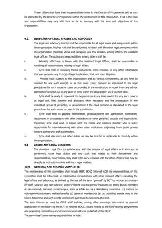 These offices shall have their responsibilities similar to the Director of Programmes and as may
be instructed by the Director of Programme within the confinement of this constitution. That is the roles
and responsibilities may vary with time so far in harmony with the aims and objectives of this
organization.
9.0. DIRECTOR OF LEGAL AFFAIRS AND ADVOCACY
The legal and advocacy director shall be responsible for all legal issues and assignments within
the organization. His/her role shall be performed in liaison with the other legal personnel within
the organization (National, Zonal and Campus), and this includes, among others, the assistant
legal officer. The duties and responsibilities among others shall be:
i. Working effectively in liaison with the Assistant Legal Officer, shall be responsible in
handling all issues/matters relating to legal affairs.
ii. S/he shall help in reviewing media documents, press releases, or any other information
that can generate any form(s) of legal implication, libel, and court litigation.
iii. Provide legal support to the organization and its various components, at any time as
needed for any such case(s), or as the need (case) demand as stipulated in the legal
procedures for such issues or cases as provided in the constitution or report from any ad-hoc
committee/panel set up at any point in time within the organization vis-à-vis that case.
iv. S/he shall be ready to represent the organization at any time needed for any such case(s)
as legal suit, libel, defence and advocacy when necessary and the prosecution of any
individual, group of person(s), or government if the need demand as stipulated in the legal
procedures for such issues or cases in the constitution.
v. S/he shall help to prepare memoranda, proposal/report and verification, summaries,
documents in co-operation with other institutions or other person(s) outside the organization,
therefore, S/he shall work in liaison with the media and relations director who is solely
responsible for inter-networking with other sister institutions originating from public-private
sectors partnership and stakeholders.
vi. S/he shall also carry out other duties as may be directed or applicable to his duty within
the organization.
9.1 ASSISTANT LEGAL DIRECTOR
The Assistant Legal Director collaborates with the director of legal affairs and advocacy in
performing other legal duties and any such that relates to their department and
responsibilities, nevertheless, they shall both work in liaison with the other officers that may be
directly or indirectly involved with such legal matters.
10.0 GENERAL AND FINANCE COMMITTEE
The membership of this committee shall include BOT, BOGC Internet ADB the responsibilities of this
committee shall be influenced, in collaborative consultations with other relevant offices including the
legal affairs and advocacy, as defined by the use of the term “general” by BOT to include: (a) matters
on staff (salaried and non-salaried) welfare/benefit (b) disciplinary measures on erring BOGC members
at international, national, zonal/campus, state or LGAs i.e. as a disciplinary committee (c) matters on
volunteerism/volunteers welfare/benefits (d) general membership (e) as unfolding events may in the
future determine and such events verified and approved by/known to the BOT.
The term finance as used by GCHF shall include, among other meanings interpreted as seemed
appropriate or necessary by the BOT or national BOGC, issues related to the fund-raising, programmes
and organizing committees and all incomes/expenditures on behalf of the GCHF.
The committee’s over-seeing responsibilities include:
 