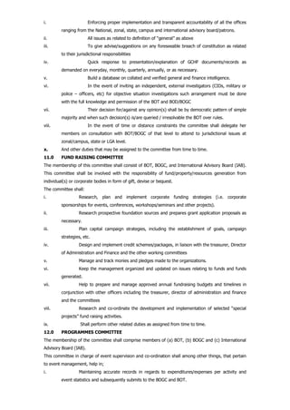 i. Enforcing proper implementation and transparent accountability of all the offices
ranging from the National, zonal, state, campus and international advisory board/patrons.
ii. All issues as related to definition of “general” as above
iii. To give advise/suggestions on any foreseeable breach of constitution as related
to their jurisdictional responsibilities
iv. Quick response to presentation/explanation of GCHF documents/records as
demanded on everyday, monthly, quarterly, annually, or as necessary.
v. Build a database on collated and verified general and finance intelligence.
vi. In the event of inviting an independent, external investigators (CIDs, military or
police – officers, etc) for objective situation investigations such arrangement must be done
with the full knowledge and permission of the BOT and BOD/BOGC
vii. Their decision for/against any opinion(s) shall be by democratic pattern of simple
majority and when such decision(s) is/are queried / irresolvable the BOT over rules.
viii. In the event of time or distance constraints the committee shall delegate her
members on consultation with BOT/BOGC of that level to attend to jurisdictional issues at
zonal/campus, state or LGA level.
x. And other duties that may be assigned to the committee from time to time.
11.0 FUND RAISING COMMITTEE
The membership of this committee shall consist of BOT, BOGC, and International Advisory Board (IAB).
This committee shall be involved with the responsibility of fund/property/resources generation from
individual(s) or corporate bodies in form of gift, devise or bequest.
The committee shall:
i. Research, plan and implement corporate funding strategies (i.e. corporate
sponsorships for events, conferences, workshops/seminars and other projects).
ii. Research prospective foundation sources and prepares grant application proposals as
necessary.
iii. Plan capital campaign strategies, including the establishment of goals, campaign
strategies, etc.
iv. Design and implement credit schemes/packages, in liaison with the treasurer, Director
of Administration and Finance and the other working committees
v. Manage and track monies and pledges made to the organizations.
vi. Keep the management organized and updated on issues relating to funds and funds
generated.
vii. Help to prepare and manage approved annual fundraising budgets and timelines in
conjunction with other officers including the treasurer, director of administration and finance
and the committees
viii. Research and co-ordinate the development and implementation of selected “special
projects” fund raising activities.
ix. Shall perform other related duties as assigned from time to time.
12.0 PROGRAMMES COMMITTEE
The membership of the committee shall comprise members of (a) BOT, (b) BOGC and (c) International
Advisory Board (IAB).
This committee in charge of event supervision and co-ordination shall among other things, that pertain
to event management, help in;
i. Maintaining accurate records in regards to expenditures/expenses per activity and
event statistics and subsequently submits to the BOGC and BOT.
 