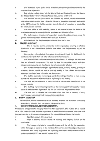 ii. S/he shall spend his/her quality time in strategizing and planning as well as monitoring the
progress of the organization
iii. Deal with the media in liaison with the National Media and Relations Director, Secretary or
the BOGC and other relevant /affected offices at state, campus or LGA level
iv. S/he also deal with disciplinary issues and problems any member, or executive member
may have at zonal, campus, state, LGA and in the case of unresolved issues such are finalized
at the BOT level. And this shall be necessary after all channels of resolutions as provided by
the constitution are exercised.
v. S/he shall speak at other meetings, events or any special occasion on behalf of the
organization, as may be represented by the secretary or any delegated officer.
vi. S/he shall ensure an atmosphere of cooperation, peace and good governance among the
general membership and the members of the executive at all levels.
vii. And other duties that may be assigned to him/her from time to time.
2. COUNTRY SECRETARY
S/he is regarded as the administrator in the organization, ensuring an effective
supervision of the administrative protocols and duties. The responsibilities include the
following:
i. Keep members informed about the schedule of meetings, all though this shall be with the
assistance and in joint effort with other officers as and when necessary.
ii. S/he shall also follow up all tasks and decision that come out of meetings, and make sure
they are adequately implemented. This shall be done by maintaining prompt and close
interpersonal relationship with the officer(s) that is/are involved or affected.
iii. S/he shall be involved in writing the organizational reports, including monthly, quarterly or
bi-annual, annually reports this shall be done by working in close contact with the other
executives in updating latest information and development.
iv. S/he shall be responsible in drawing up agenda for meetings; therefore, he must be very
current with the activities of other executives in planning for any meeting.
v. S/he shall also be responsible in taking minutes of the executive meetings and of the
general meetings.
vi. S/he shall help in proper keeping/recording of the members/activities/projects full records
details as database of the organization, and this is in liaison with the programme officer.
vii. S/he shall help in managing the organization office, thus, help in receiving incoming
calls/messages (electronic/printed) responds to correspondence.
3. DEPUTY SECRETARY.
He or she shall perform the same roles as the secretary, whenever the secretary is unavoidably
absent and or delegates his or her duties to the deputy secretary.
4. COUNTRY TREASURER/FINANCIAL SECRETARY.
The treasurer is responsible for managing the monies of the organization. S/he must be able to account
for all funds raised and spent within the organization on a monthly and annual bases, thus there must
be proper recording of all incomes and expenditures. The responsibilities and duties shall include:
i. Open bank account at the zonal level
ii. Helps in keeping accurate records of incoming and outgoing finances of the
organization.
iii. The treasurer shall also be responsible in paying all the bills for the organization
within the budget as approved by the members of the working committees (general purpose
and finance, fund raising programmes and organizing) with the full approval of the board of
governing council (BOGC) and board of trustees (BOT)
 