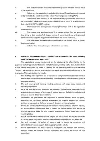 iv. S/he shall also keep the executives and member up to date about the financial status
of the organization.
v. Making sure the organization is audited and the annual financial statements collected
and presented to the executive committee before the annual general meeting (AGM).
vi. The treasurer with assistance of the members of working committees shall draw up
the organization’s budget and present to the council at least a month or as when demand
before the BOGC (BOT) and BOT meeting.
vii. The treasurer shall be responsible in keeping the cheque book of the organization
financial account.
viii. The treasurer shall also issue receipt(s) for monies received from any section and
keep an up to date records of all cheque, receipts of payments, and any funds generated
either from special supports, programmes/events or from any source whatsoever.
ix. S/he shall release a financial allocation as impress to the different offices as defined
by approved budget.
x. And other duties that may be assigned to him/her from time to time.
5. COUNTRY PROGRAMME/PROJECT (OPERATION RESEARCH AND DEVELOPMENT)
OFFICER/ PROGRAMME ASSISTANT.
The organization’s primary intention and aim for establishing this office shall be for the
purpose of facilitating practical and objective method of creating, initiating helpful ideas, that can foster
a more positive development, by means of creativity and the general implementation of worthwhile
“pro-poor” policies that can promote growth and socio-economic empowerment in all segment of the
organization. The responsibilities shall include:
i. S/he shall help in the supervision and co-ordination of such programmes as described above as
well as helps in coordinating and administering a funded research study/activities or group of
associated activities.
ii. S/he shall ensure project planning, including preplanned work scope, study protocol, and
regulatory requirements.
iii. He or she shall help to plan, implement and maintain a comprehensive data collection and
analysis systems in support of any research protocol also may facilitate the collection and
analysis of research data or documentations.
iv. Co-ordinates the procurement and disposition of research facilities and/or equipment,
establishes and co-ordinates logistical arrangements for research subjects and outreach
activities, as appropriate to the frame or research structures of the organization.
v. Ensures the smooth and efficient day-to-day operation research and data collection activities,
act as the primary administrative point of contact for internal research staff and as the
principal operational liaison for other research organizations, funding donor agencies and
regulating bodies.
vi. Recruit, instruct and co-ordinate research subjects and for volunteers that may be resourceful
in carrying out the programmes, as appropriate to specific study objectives and work scope.
vii. Plan and co-ordinate the staffing of research work, to include the recruitment and
administration of research support staff, as appropriate to the activity.
viii. Provide administrative and fiscal support to investigators and research team members,
establish budget and financial reporting procedures, and monitor and control the unit
expenditure.
 