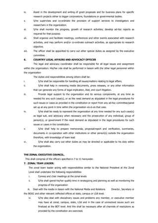 ix. Assist in the development and writing of grant proposals and for business plans for specific
research projects either to bigger corporations, foundations or governmental bodies.
x. S/he supervises and co-ordinate the provision of support services to investigators and
researchers in the organization.
xi. S/he shall monitor the progress, growth of research activities; develop ad-hoc reports as
required for that purpose.
xii. Shall organize and facilitate meetings, conferences and other events associated with research
activities, and may perform and/or co-ordinate outreach activities, as appropriate to research
objective.
xiii. The officer shall be appointed to carry out other special duties as assigned by the executive
committee.
6. COUNTRY LEGAL AFFAIRS AND ADVOCACY OFFICER
The legal and advocacy coordinator shall be responsible for all legal issues and assignment
within the organization. His/her role shall be performed in liaison with the other legal personnel within
the organization
The duties and responsibilities among others shall be:
i. S/he shall be responsible for handling all issues/matters relating to legal affairs.
ii. S/he shall help in reviewing media documents, press releases, or any other information
that can generate any forms of legal implication, libel, and court litigation.
iii. Provide legal support to the organization and its various components, at any time as
needed for any such case(s), or as the need demand as stipulated in the legal procedures for
such issues or cases as provided in the constitution or report from any ad-hoc committee/panel
set up at any point in time within the organization vis-à-vis that case.
iv. S/he shall be ready to represent the organization at any time needed for any such case(s)
as legal suit, and advocacy when necessary and the prosecution of any individual, group of
person(s), or government if the need demand as stipulated in the legal procedures for such
issues or cases in the constitution.
v. S/he shall help to prepare memoranda, proposal/report and verification, summaries,
documents in co-operation with other institutions or other person(s) outside the organization
therefore, with knowledge of team lead
vi. S/he shall also carry out other duties as may be directed or applicable to his duty within
the organization.
THE ZONAL EXECUTIVE COUNCIL.
This shall comprise of the officers specified in 7 to 11 hereunder.
7. ZONAL TEAM LEADER:
The zonal team leader acting with responsibilities similar to the National President at the Zonal
Level shall undertake the following responsibilities
i. Convey and chair meetings at the zonal levels
ii. S/he shall spend his/her quality time in strategizing and planning as well as monitoring the
progress of the organization
iii. Deal with the media in liaison with the National Media and Relations Director, Secretary or
the BOGC and other relevant /affected offices at state, campus or LGA level.
iv. S/he also deal with disciplinary issues and problems any member, or executive member
may have at zonal, campus, state, LGA and in the case of unresolved issues such are
finalized at the BOT level. And this shall be necessary after all channels of resolutions as
provided by the constitution are exercised.
 