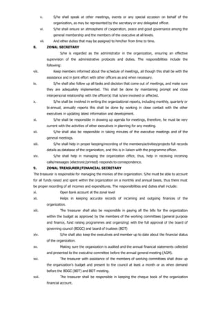 v. S/he shall speak at other meetings, events or any special occasion on behalf of the
organization, as may be represented by the secretary or any delegated officer.
vi. S/he shall ensure an atmosphere of cooperation, peace and good governance among the
general membership and the members of the executive at all levels.
vii. And other duties that may be assigned to him/her from time to time.
8. ZONAL SECRETARY
S/he is regarded as the administrator in the organization, ensuring an effective
supervision of the administrative protocols and duties. The responsibilities include the
following:
viii. Keep members informed about the schedule of meetings, all though this shall be with the
assistance and in joint effort with other officers as and when necessary.
ix. S/he shall also follow up all tasks and decision that come out of meetings, and make sure
they are adequately implemented. This shall be done by maintaining prompt and close
interpersonal relationship with the officer(s) that is/are involved or affected.
x. S/he shall be involved in writing the organizational reports, including monthly, quarterly or
bi-annual, annually reports this shall be done by working in close contact with the other
executives in updating latest information and development.
xi. S/he shall be responsible in drawing up agenda for meetings, therefore, he must be very
current with the activities of other executives in planning for any meeting.
xii. S/he shall also be responsible in taking minutes of the executive meetings and of the
general meetings.
xiii. S/he shall help in proper keeping/recording of the members/activities/projects full records
details as database of the organization, and this is in liaison with the programme officer.
xiv. S/he shall help in managing the organization office, thus, help in receiving incoming
calls/messages (electronic/printed) responds to correspondence.
9. ZONAL TREASURER/FINANCIAL SECRETARY
The treasurer is responsible for managing the monies of the organization. S/he must be able to account
for all funds raised and spent within the organization on a monthly and annual bases, thus there must
be proper recording of all incomes and expenditures. The responsibilities and duties shall include:
xi. Open bank account at the zonal level
xii. Helps in keeping accurate records of incoming and outgoing finances of the
organization.
xiii. The treasurer shall also be responsible in paying all the bills for the organization
within the budget as approved by the members of the working committees (general purpose
and finance, fund raising programmes and organizing) with the full approval of the board of
governing council (BOGC) and board of trustees (BOT)
xiv. S/he shall also keep the executives and member up to date about the financial status
of the organization.
xv. Making sure the organization is audited and the annual financial statements collected
and presented to the executive committee before the annual general meeting (AGM).
xvi. The treasurer with assistance of the members of working committees shall draw up
the organization’s budget and present to the council at least a month or as when demand
before the BOGC (BOT) and BOT meeting.
xvii. The treasurer shall be responsible in keeping the cheque book of the organization
financial account.
 