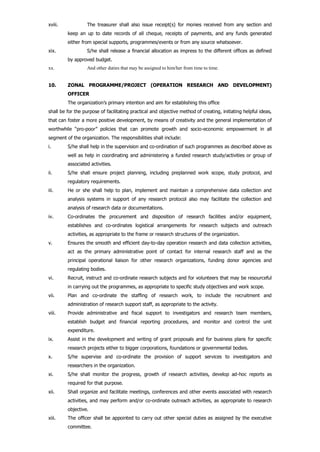 xviii. The treasurer shall also issue receipt(s) for monies received from any section and
keep an up to date records of all cheque, receipts of payments, and any funds generated
either from special supports, programmes/events or from any source whatsoever.
xix. S/he shall release a financial allocation as impress to the different offices as defined
by approved budget.
xx. And other duties that may be assigned to him/her from time to time.
10. ZONAL PROGRAMME/PROJECT (OPERATION RESEARCH AND DEVELOPMENT)
OFFICER
The organization’s primary intention and aim for establishing this office
shall be for the purpose of facilitating practical and objective method of creating, initiating helpful ideas,
that can foster a more positive development, by means of creativity and the general implementation of
worthwhile “pro-poor” policies that can promote growth and socio-economic empowerment in all
segment of the organization. The responsibilities shall include:
i. S/he shall help in the supervision and co-ordination of such programmes as described above as
well as help in coordinating and administering a funded research study/activities or group of
associated activities.
ii. S/he shall ensure project planning, including preplanned work scope, study protocol, and
regulatory requirements.
iii. He or she shall help to plan, implement and maintain a comprehensive data collection and
analysis systems in support of any research protocol also may facilitate the collection and
analysis of research data or documentations.
iv. Co-ordinates the procurement and disposition of research facilities and/or equipment,
establishes and co-ordinates logistical arrangements for research subjects and outreach
activities, as appropriate to the frame or research structures of the organization.
v. Ensures the smooth and efficient day-to-day operation research and data collection activities,
act as the primary administrative point of contact for internal research staff and as the
principal operational liaison for other research organizations, funding donor agencies and
regulating bodies.
vi. Recruit, instruct and co-ordinate research subjects and for volunteers that may be resourceful
in carrying out the programmes, as appropriate to specific study objectives and work scope.
vii. Plan and co-ordinate the staffing of research work, to include the recruitment and
administration of research support staff, as appropriate to the activity.
viii. Provide administrative and fiscal support to investigators and research team members,
establish budget and financial reporting procedures, and monitor and control the unit
expenditure.
ix. Assist in the development and writing of grant proposals and for business plans for specific
research projects either to bigger corporations, foundations or governmental bodies.
x. S/he supervise and co-ordinate the provision of support services to investigators and
researchers in the organization.
xi. S/he shall monitor the progress, growth of research activities, develop ad-hoc reports as
required for that purpose.
xii. Shall organize and facilitate meetings, conferences and other events associated with research
activities, and may perform and/or co-ordinate outreach activities, as appropriate to research
objective.
xiii. The officer shall be appointed to carry out other special duties as assigned by the executive
committee.
 