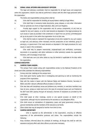 11. ZONAL LEGAL AFFAIRS AND ADVOCACY OFFICER
The legal and advocacy coordinator shall be responsible for all legal issues and assignment
within the organization. His/her role shall be performed in liaison with the other legal personnel within
the organization
The duties and responsibilities among others shall be:
viii. S/he shall be responsible for handling all issues/matters relating to legal affairs.
ix. S/he shall help in reviewing media documents, press releases, or any other information
that can generate any forms of legal implication, libel, and court litigation.
x. Provide legal support to the organization and its various components, at any time as
needed for any such case(s), or as the need demand as stipulated in the legal procedures for
such issues or cases as provided in the constitution or report from any ad-hoc committee/panel
set up at any point in time within the organization vis-à-vis that case.
xi. S/he shall be ready to represent the organization at any time needed for any such case(s)
as legal suit, and advocacy when necessary and the prosecution of any individual, group of
person(s), or government if the need demand as stipulated in the legal procedures for such
issues or cases in the constitution.
xii. S/he shall help to prepare memoranda, proposal/report and verification, summaries,
documents in co-operation with other institutions or other person(s) outside the organization
therefore, with knowledge of team lead
xiii. S/he shall also carry out other duties as may be directed or applicable to his duty within
the organization.
CAMPUS EXECUTIVE
1. CAMPUS TEAM LEADER:
The campus Team Leader acting with responsibilities similar to the National President at the
Zonal Level shall undertake the following responsibilities
i. Convey and chair meetings at the campus level.
ii. S/he shall spent his/her quality time in strategizing and planning as well as monitoring the
progress of the organization
iii. Deal with the media in liaison with the National Media and Relations Director, Secretary or
BOGC and other relevant /affected offices at states or LGA level
iv. S/he also deal with disciplinary issues and problems any members, or executive members may
have at zone, campus or state level and in the case of unresolved issues such are finalized at
the BOT level after passing through all necessary channels of resolutions as provided by the
constitution.
v. S/he shall speak at other meetings, events or any special occasion on behalf of the
organization, although may be represented by the secretary or any delegated officer.
vi. S/he shall ensure an atmosphere of cooperation, peace and good governance among the
general membership and the members of the executive at all levels.
vii. Other duties that may be assigned to him/her from time to time.
2. CAMPUS SECRETARY
S/he is regarded as the administrator in the organization, ensuring an effective
supervision of the administrative protocols and duties. The responsibilities include the
following:
i. Keep members informed about the schedule of meetings, all though this shall be with the
assistance and joint effort with other officers as and when necessary.
 