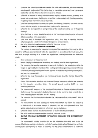 ii. S/he shall also follow up all tasks and decision that come out of meetings, and make sure they
are adequately implemented. This shall be done by maintaining prompt and close interpersonal
relationship with the officer(s) that is/are involved or affected.
iii. S/he shall be involved in writing the organizational reports, including monthly, quarterly or bi-
annual and annual reports shall be done by working in close contact with the other executives
in updating latest information and developments.
iv. S/he shall be responsible in drawing up agenda for meetings, therefore, s/he must be very
current with the activities of other executives in planning for any meeting.
v. S/he shall also be responsible in taking minutes of the executive meetings and of the general
meetings.
vi. S/he shall help in proper keeping/recording of the members/activities/projects full records
details as database of the organization.
vii. S/he shall help in managing the organization office, thus, help in receiving incoming
calls/messages (be it electronic/printed) and respond to correspondence.
viii. And other duties that may be assigned to him/her from time to time.
3. CAMPUS TREASURER/FINANCIAL SECRETARY
The treasurer is responsible for managing the monies of the organization. S/he must be able to
account for all funds raised and spent within the organization on a monthly and annual bases, thus
there must be proper recording of all incomes and expenditures. The responsibilities and duties shall
include:
i. Open bank account at the campus level
ii. Help in keeping accurate records of incoming and outgoing finances of the organization.
iii. The treasurer shall also be responsible in paying all the bills for the organization within the
budget as approved by the members of the working committees (general purpose and finance,
fund raising and programmes) with the full approval of the board of governing council (BOGC)
and board of trustees (BOT)
iv. S/he shall also keep the executives and members up to date about the financial status of the
organization.
v. Ensure the organization is audited and the annual financial statements collected and presented
to the executive committee before the annual general meeting (AGM) as when
necessary/demanded.
vi. The treasurer with assistance of the members of committee on General purpose and finance
shall draw up the organization’s budget and present to the council at least a month (or as
when necessary) before the BOGC and BOT meeting.
vii. The treasurer shall be responsible in keeping the chequebook of the organization’s financial
account.
viii. The treasurer shall also issue receipt(s) for monies received from any section and keep an up
to date records of all cheque, receipts of payments, and any funds generated either from
special supports, programmes/events or from any source whatsoever.
ix. S/he shall release financial allocation as impress for routine activities/expenditure.
x. And other duties that may be assigned to him/her from time to time.
4. CAMPUS PROGRAMME/PROJECT (OPERATION RESEARCH AND DEVELOPMENT)
OFFICER
The organization’s primary intention and aim for establishing this office shall be for the
purpose of facilitating practical and objective method of creating, initiating helpful ideas, that can foster
a more positive development, by means of creativity and the general implementation of worthwhile
 