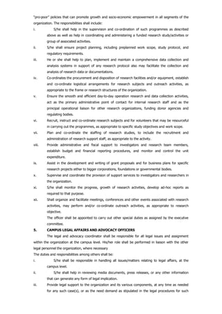 “pro-poor” policies that can promote growth and socio-economic empowerment in all segments of the
organization. The responsibilities shall include:
i. S/he shall help in the supervision and co-ordination of such programmes as described
above as well as help in coordinating and administering a funded research study/activities or
group of associated activities.
ii. S/he shall ensure project planning, including preplanned work scope, study protocol, and
regulatory requirements.
iii. He or she shall help to plan, implement and maintain a comprehensive data collection and
analysis systems in support of any research protocol also may facilitate the collection and
analysis of research data or documentations.
iv. Co-ordinates the procurement and disposition of research facilities and/or equipment, establish
and co-ordinate logistical arrangements for research subjects and outreach activities, as
appropriate to the frame or research structures of the organization.
v. Ensure the smooth and efficient day-to-day operation research and data collection activities,
act as the primary administrative point of contact for internal research staff and as the
principal operational liaison for other research organizations, funding donor agencies and
regulating bodies.
vi. Recruit, instruct and co-ordinate research subjects and for volunteers that may be resourceful
in carrying out the programmes, as appropriate to specific study objectives and work scope.
vii. Plan and co-ordinate the staffing of research studies, to include the recruitment and
administration of research support staff, as appropriate to the activity.
viii. Provide administrative and fiscal support to investigators and research team members,
establish budget and financial reporting procedures, and monitor and control the unit
expenditure.
ix. Assist in the development and writing of grant proposals and for business plans for specific
research projects either to bigger corporations, foundations or governmental bodies.
x. Supervise and coordinate the provision of support services to investigators and researchers in
the organization.
xi. S/he shall monitor the progress, growth of research activities, develop ad-hoc reports as
required to that purpose.
xii. Shall organize and facilitate meetings, conferences and other events associated with research
activities, may perform and/or co-ordinate outreach activities, as appropriate to research
objective.
The officer shall be appointed to carry out other special duties as assigned by the executive
committee.
5. CAMPUS LEGAL AFFAIRS AND ADVOCACY OFFICERS
The legal and advocacy coordinator shall be responsible for all legal issues and assignment
within the organization at the campus level. His/her role shall be performed in liaison with the other
legal personnel the organization, where necessary
The duties and responsibilities among others shall be:
i. S/he shall be responsible in handling all issues/matters relating to legal affairs, at the
campus level.
ii. S/he shall help in reviewing media documents, press releases, or any other information
that can generate any form of legal implication.
iii. Provide legal support to the organization and its various components, at any time as needed
for any such case(s), or as the need demand as stipulated in the legal procedures for such
 