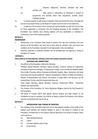 (a) Organize colloquiums, seminars, symposia and other
activities; and
(b) Make grants or distributions to individuals in support of
programmes and activities which have educational, scientific and/or
charitable purpose;
15. To receive property by gift, devise or bequest, invest and reinvest the same, and apply the
income and principal thereof, as the Board of Trustees may from time to time determine;
16. To take any and all actions and to conduct any and all activities as shall from time to time
be found appropriate in connection with the foregoing purposes of the Foundation. The
Foundation may maintain close working relations with any organization or institution in
furtherance of any of the forgoing purposes.
ARTICLE 3
MEMBERSHIP
1. Membership of the Foundation shall consist of persons who sign this constitution and such
persons as the Foundation may from time to time admit as members upon such terms and
conditions as the Foundation may deem fit and appropriate in the circumstances.
2. Honorary, Associate or Corporate members may be admitted upon the approval in writing of
the Board of Trustees
ARTICLE 4.
There shall be an international, national, zonal and campus executive council.
OFFICERS AND COMMITTEES
1. The Officers of the Foundation shall be the following;
President, Deputy President, Secretary, Deputy Secretary, Treasurer, Director of Programmes
(Including Programmes Managers of Reproductive Health, Environmental and Related Health,
Micro-Credit Financing, Women Empowerment/Gender Equality, Peace, Democracy and Good
Governance and Human Capital and Resource Development), Director of Media and Relations,
Director of Administration and Finance and Director of Legal Affairs and Advocacy (at the
national level). For the zonal and campus level these are:
Team Leader, Secretary, Deputy Secretary, Treasurer, Programmes Officer, Programme
assistant and Legal Adviser.
2. The Founder of the Foundation, Dr. Henry Akpojubaro Efegbere shall be the first President of
the Foundation.
3. The Board of Trustees (BOT) shall appoint external Auditors and legal advisers to the
Foundation as may be necessary, and shall be at liberty to define the functions of the officers
and any committee(s) that may be set up.
ARTICLE 5
APPOINTMENT AND TENURE OF TRUSTEES
1. The members of the Foundation shall from time to time appoint members of the public of the
highest social standing and personal integrity to serve in the Board of Trustees of the
Foundation. Provided that no such persons shall be appointed to the board of trustees, where
such a person is:
(a) Been declared bankrupt
(b) Insane
(c) Less than eighteen years of age
(d) An ex-convict.
 