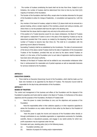 2. The number of trustees constituting the board shall not be less than three. Subject to such
limitation, the number of trustees shall be determined from time to time by two third (2/3)
majority of members of the foundation.
3. The founder of the foundation shall hold office, except when he decides otherwise for the good
of the foundation to allow for change of leadership , in consultation and approval by / with the
BOT.
4. Any member of the board of trustees, subject to Article 5 (3) above shall only be removed at a
general meeting, where a simple majority of the members, present and voting so decides, and
where there is a tie the president shall have the right to the deciding vote.
Provided that this clause shall be subject only and only to this article and no other.
5. If the position of a Trustee becomes vacant for any reason whatsoever, the Board of Trustees
shall appoint a replacement Trustee to serve in the place of the departing Trustees as may be
determined provided that if the vacancy so created by the departing Trustee shall cause the
number of Trustees to become less than three (3). This shall be in consultation with the
governing council (Board of Directors).
6. Succeeding Trustee(s) shall be as established by this Constitution. The date of commencement
of the tenure of the above named Trustees shall be the date of registration of the Incorporated
Trustees of the Foundation, provided that any act done by the above named Trustees on
behalf, or in the name, of the Foundation prior to such date of registration shall be deemed to
have been done with proper authority.
7. Members of the Board of Trustees shall not be entitled to any remuneration whatsoever other
than in reimbursement for reasonable out of pocket expenses as well as reasonable honoraria
for services rendered to the Foundation.
ARTICLE 6
EXECUTIVE COUNCIL
1. There shall be an Executive (Governing) Council of the Foundation, which shall be made up of at
least nine members to be appointed by the Board of Trustees. The Executive Council shall be
responsible for the day-to-day administration of the Foundation.
ARTICLE 7
BOARD OF TRUSTEES
The control and management of the business and affairs of the Foundation and the disposal of the
Foundation’s properties and funds shall be vested in the Board of Trustees. In furtherance of the above
objectives and the purposes of the Foundation, the Board of Trustees shall:
1. Have the power to create Committees to carry out the objectives and purposes of the
Foundation
2. Have the responsibility either in their collective capacity or in their respective capacities to
advise the Foundation on any matter referred to them either by the Board or the President of
the Foundation.
3. Have the power to apply the income and resources of the Foundation either directly or
through contributions to any charitable organization or organizations exclusively for charitable,
scientific, literary or educational purposes, and engage in any lawful activity for which non-
profit corporations may be organized under the law.
4. Formulate each year, standing policy (ies) on the following issues;
(a) Foundation activities, and
(b) Selection of projects for funding and/or implementation
 