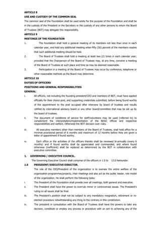ARTICLE 8
USE AND CUSTODY OF THE COMMON SEAL
The common seal of the Foundation shall be used solely for the purpose of the Foundation and shall be
in the custody of the President or the Secretary or the custody of any other persons to whom the Board
of Trustees (BOT) may delegate this responsibility.
ARTICLE 9
MEETINGS OF THE FOUNDATION
1. The foundation shall hold a general meeting of its members not less than once in each
calendar year, and hold any additional meeting when fifty (50) percent of the members resolve
that such additional meeting should be held.
2. The Board of Trustees shall hold a meeting at least two (2) times in each calendar year;
provided that the Chairperson of the Board of Trustees may, at any time, convene a meeting
of the Board of Trustees at such place and time as may be deemed reasonable.
3. Participation in a meeting of the Board of Trustees may occur by conference, telephone or
other reasonable methods as the Board may determine.
ARTICLE 10
DUTIES OF OFFICERS
POSITIONS AND GENERAL RESPONSIBILITIES
GENERAL:
i. All officers, not including the founding president/CEO and members of BOT, must have applied
officially for their choice post, and supporting credentials submitted, before being found worthy
of the appointment to the post occupied after interview by board of trustees and results
ratified by international advisory board or any other board/committee that may be set up by
the board of trustees.
ii. The document of conditions of service for staff/volunteers may be used (referred to) to
complement the interpretation/implementation of the BOGC offices and respective
responsibilities and welfare. Otherwise the BOT decision over rules.
iii. All executive members other than members of the Board of Trustees, shall hold office for a
minimal provisional period of 6 months and maximum of 12 months before they are given a
letter of appointment if found worthy.
iv. Each office or the activities of the officers thereto shall be reviewed bi-annually (every 6
months) and if found worthy shall be appreciated and commended, and where found
otherwise (inefficient) shall be replaced as determined by the BOT in collaboration with
executive committee.
1. GOVERNING / EXECUTIVE COUNCIL.
The Governing Executive Council shall comprise of the officers in 1.0 to 13.0 hereunder.
1.0 PRESIDENT/EXECUTIVE DIRECTOR.
The role of the CEO/President of the organization is to oversee the entire welfare of the
organization programmes/projects, chair meetings and also act as the public leader, role model
of the organization. He shall perform the following tasks:
i. The President of the Foundation shall preside over all meetings, both general and executive.
ii. The President shall have the power to overrule minor or controversial issues. The President’s
ruling on all issues shall be final.
iii. The President’s position shall not be subject to any mandatory resignation, retirement or re-
election procedure notwithstanding any thing to the contrary in this constitution.
iv. The president in consultation with the Board of Trustees shall have the powers to take any
decision, constitute or employ any process or procedure with an aim to achieving any of the
 