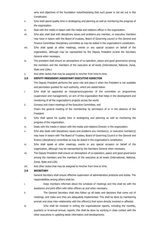 aims and objectives of the foundation notwithstanding that such power is not set out in this
Constitution.
v. S/he shall spend quality time in strategizing and planning as well as monitoring the progress of
the organization.
vi. Deal with the media in liaison with the media and relations officer in the organization.
vii. S/he also shall deal with disciplinary issues and problems any member, or executive members
may have in liaison with the Board of trustees, Board of Governing council or the General and
Finance Committee/ Disciplinary committee as may be stated in the organization’s constitution.
viii. S/he shall speak at other meetings, events or any special occasion on behalf of the
organization, although may be represented by the Deputy President or/and the Secretary
General when necessary.
ix. The president shall ensure an atmosphere of co-operation, peace and good governance among
the members and the members of the executive at all levels (International, National, Zonal,
State and LGAs.)
x. And other duties that may be assigned to him/her from time to time.
2.0 DEPUTY PRESIDENT/ASSISTANT EXECUTIVE DIRECTOR
The Deputy President performs the same role and plays it when the President is not available
and permission granted for such authority, which are stated below:
i. S/he shall be appointed as chairperson/supervisor of the committee on programmes
(supervision and management), an arm of the organization that helps in the development and
monitoring of all the organization’s projects across the world.
ii. Conveys and chairs meetings of the Executive Committee, and
Chairs the general meeting of the membership by permission of or in the absence of the
President
iii. S/he shall spend his quality time in strategizing and planning as well as monitoring the
progress of the organization.
iv. Deals with the media in liaison with the media and relations Director in the organization.
v. S/he also deals with disciplinary issues and problems any member(s), or executive member(s)
may have in liaison with The Board of Trustees, Board of Governing Council or the General and
finance (disciplinary) committee as may be stated in the organization’s constitution.
vi. S/he shall speak at other meetings, events or any special occasion on behalf of the
organization, although may be represented by the Secretary General when necessary.
vii. The Deputy President shall ensure an atmosphere of co-operation, peace and good governance
among the members and the members of the executive at all levels (International, National,
Zonal, State and LGA)
viii. And other duties that may be assigned to him/her from time to time.
3.0 SECRETARY
General Secretary shall ensure effective supervision of administrative protocols and duties. The
responsibilities among others shall be:
i. Keep members informed about the schedule of meetings and this shall be with the
assistance and joint effort with other officers as and when necessary.
ii. The General Secretary shall also follow up all tasks and decisions that come out of
meetings, and make sure they are adequately implemented. This shall be done by maintaining
prompt and close inter-relationship with the officer(s) that is/are directly involved or affected.
iii. S/he shall be involved in writing the organizational reports, including the monthly,
quarterly or bi-annual annual, reports; this shall be done by working in close contact with the
other executives in updating latest information and developments.
 