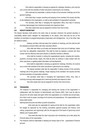 iv. S/he shall be responsible in drawing up agenda for meetings; therefore, s/he must be
very current with the activities of other executives in planning for any meeting.
v. S/he shall also be responsible in taking minutes of the executive meetings and of the
general meetings.
vi. S/he shall help in proper recording and keeping of the members full records and files
as the database to the organization, as well as documentation of organization’s activities
vii. The secretary shall help in managing the organization office, thus help in receiving
incoming call/messages (be it electronic/printed) and respond to them.
viii. And other duties that may be assigned to him/her from time to time.
4.0 DEPUTY SECRETARY
The Deputy Secretary shall perform the same roles as secretary whenever the general secretary is
unavoidably absent and/or delegate his responsibility to his deputy. S/he shall also be one of the
members of committee on programmes/projects (Supervision and management). His or her other roles
are stated as below:
i. Keeping members informed about the schedule of meetings, and this shall be with
the assistance and joint effort with other executive officers.
ii. S/he shall also follow up all tasks and decisions that come out of meetings, makes
sure they are adequately implemented. This shall be done by keeping a prompt and close
contact with the officer(s) that is/are directly or indirectly involved or affected.
iii. S/he shall be involved in writing the organizational reports, including the monthly,
quarterly, bi-annual annual, report, this shall be done by working in close contact with the
other executives in updating latest information and developments.
iv. S/he shall be responsible in drawing up agenda for meetings, therefore, he must be
very current with activities of the other executives in planning for any meeting.
v. The deputy secretary shall also be responsible in taking minutes of the executive
meetings and of the general meetings. Proper keeping of the members’ full records and files
and documentation of organization activities.
vi. The secretary shall help in managing the organization’s office, thus, help in
receiving incoming calls/massages (be it electronic/printed) and respond to them.
vii. And other duties that may be assigned to him/her from time to time.
5.0 TREASURER
The treasurer is responsible for managing and banking the monies of the organization in
collaboration with the Director of Administration and Finance (DAF). S/he must be able to
account for all funds raised and spent within the organization on a monthly and annual basis,
thus there must be proper recording of all incomes and expenditures. The responsibilities and
duties shall include:
i. Opening bank Accounts and follow up bank transactions
ii. S/he shall also be responsible for paying all the bills for the organization within
the budget as approved by the working committees (general purpose and finance, fund
raising, programmes and organizing) with the full approval of the board of governing council
(BOGC) and Trustees (BOT)
iii. S/he shall also keep the other executives and membership up to date about the
financial status of the organization.
iv. The treasurer shall be responsible in keeping the cheque book of the organization’s financial
account.
 