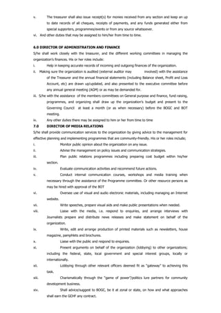 v. The treasurer shall also issue receipt(s) for monies received from any section and keep an up
to date records of all cheques, receipts of payments, and any funds generated either from
special supporters, programmes/events or from any source whatsoever.
vi. And other duties that may be assigned to him/her from time to time.
6.0 DIRECTOR OF ADMINISTRATION AND FINANCE
S/he shall work closely with the treasurer, and the different working committees in managing the
organization’s finances. His or her roles include:
i. Help in keeping accurate records of incoming and outgoing finances of the organization.
ii. Making sure the organization is audited (external auditor may involved) with the assistance
of the Treasurer and the annual financial statements (including Balance sheet, Profit and Loss
Account, etc) are drawn up/updated, and also presented to the executive committee before
any annual general meeting (AGM) or as may be demanded for.
iii. S/he with the assistance of the members committees on General purpose and finance, fund raising,
programmes, and organizing shall draw up the organization’s budget and present to the
Governing Council at least a month (or as when necessary) before the BOGC and BOT
meeting.
iv. Any other duties there may be assigned to him or her from time to time
7.0 DIRECTOR OF MEDIA RELATIONS
S/he shall provide communication services to the organization by giving advice to the management for
effective planning and implementing programmes that are community-friendly. His or her roles include;
i. Monitor public opinion about the organization on any issue.
ii. Advise the management on policy issues and communication strategies.
iii. Plan public relations programmes including preparing cost budget within his/her
section.
iv. Evaluate communication activities and recommend future actions.
v. Conduct internal communication courses, workshops and media training when
necessary through the assistance of the Programme committee. Or other resource persons as
may be hired with approval of the BOT
vi. Oversee use of visual and audio electronic materials, including managing an Internet
website.
vii. Write speeches, prepare visual aids and make public presentations when needed.
viii. Liaise with the media, i.e. respond to enquiries, and arrange interviews with
Journalists prepare and distribute news releases and make statement on behalf of the
organization.
ix. Write, edit and arrange production of printed materials such as newsletters, house
magazine, pamphlets and brochures.
x. Liaise with the public and respond to enquiries.
xi. Present arguments on behalf of the organization (lobbying) to other organizations;
including the federal, state, local government and special interest groups, locally or
internationally.
xii. Lobbying through other relevant officers deemed fit as “gateway” to achieving this
task.
xiii. Charismatically through the “game of power”/politics lure partners for community
development business.
xiv. Shall advice/suggest to BOGC, be it at zonal or state, on how and what approaches
shall earn the GCHF any contract.
 