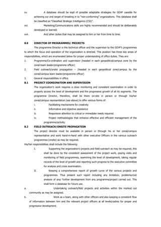 xv. A database should be kept of possible adaptable strategies for GCHF useable for
achieving our end target of breaking in to “non-conforming” organizations. This database shall
be classified as “Classified Strategic Intelligence (CSI)”.
xvi. Marketing/Communications skills are highly recommended and should be deliberately
developed or learned.
xvii. And other duties that may be assigned to him or her from time to time.
8.0 DIRECTOR OF PROGRAMMES/ PROJECTS
The programme Director is the technical officer and the supervisor to the GCHF’s programmes
to which the focus and operation of the organization is directed. This position has three key areas of
responsibilities, which are enumerated below for proper understanding of office duties. They are:
1. Programme/Co-ordination and supervision (headed in each geopolitical/campus zone by the
zonal team leader/programme officer)
2. Field outreach/onsite propagation – (headed in each geopolitical zone/campus by the
zonal/campus team leader/programme officer)
3. General responsibilities in office.
8.1 PROJECT COORDINATION AND SUPERVISION
The organization’s work requires a close monitoring and consistent examination in order to
properly access the level of development and the progressive growth of all its segments. The
programme Director, therefore, shall be there on-site in person or through his/her
zonal/campus representative (see above) to offer various forms of:
i. Facilitating mechanisms for creativity
ii. Informative and objective assistance
iii. Responsive attention to critical or immediate needs required.
iv. Project methodologies that enhance effective and efficient management of the
programme/activity.
8.2 FIELD OUTREACH/ONSITE PROPAGATION
The project director must be available in person or through his or her zonal/campus
representative and work hand-in-hand with other executive Officers in the various outreach
programmes (onsite) as may be required.
His/her responsibilities shall include the following:
I. Supporting the organization’s projects and field outreach as may be required, this
shall be done by the consistent assessment of the project work, paying visits and
monitoring of field programmes, examining the level of development, taking regular
records of the level of growth and reporting such progress to the executive committee
for analysis and cross examination.
II. Keeping a comprehensive report of growth curve of the various projects and
programmes. Thus present such report including any limitation, problems/cost
analysis of any/ further development from any programme/project carried out. This
shall form a database for future use.
a. Undertaking outreach/field projects and activities within the marked out
community as may be assigned.
b. Work as a team, along with other officers and also keeping a consistent flow
of information between him and the relevant project officers at all levels/cadres for proper and
progressive development.
 