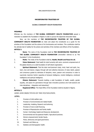 THE CONSTITUTION OF THE
INCORPORATED TRUSTEES OF
GLOBAL COMMUNITY HEALTH FOUNDATION
PREAMBLE
Whereas we, the members of THE GLOBAL COMMUNITY HEALTH FOUNDATION passed a
resolution to establish this Foundation in Nigeria in order to pursue the objectives hereunder listed.
Now, we the members of THE INCORPORATED TRUSTEES OF THE GLOBAL
COMMUNITY HEALTH FOUNDATION do make and adopt this Constitution as a guide for the
activities of the Foundation and the actions of its functionaries and members. This constitution shall be
the ultimate test of validity for the actions and activities of the members and officers of the Foundation.
ARTICLE 1
1. Name: The name of this Foundation shall be THE INCORPORATED TRUSTEES OF
THE GLOBAL COMMUNITY HEALTH FOUNDATION (hereinafter referred to as “the
foundation” in this Constitution).
2. Motto: The motto of the Foundation shall be, Health, Wealth and Peace for all.
3. Vision Statement: Total health for total humanity with socio- economic empowerment of
the global citizenry on a solid foundation of self-reliant organization.
4. Spiritual Statement: That the total man’s/woman’s body, mind, heart and spirit, live,
learn, love and leaves a legacy through self and collective discovery of need, talent, passion
and conscience guided by attributes of discipline, vision, passion and conscience in order to
supremely maximize his/her capacities of physical intelligence, mental intelligence, emotional
intelligence and spiritual intelligence.
5. Mission Statement: “towards building a solid foundation of health, wealth, gender
equality, and peace for generations through best innovative practices and multi-sectoral and
inter-disciplinary integration and networking”.
6. Registered Office: The Head Office of the Foundation shall be situated in Nigeria.
ARTICLE 2
AIMS AND OBJECTIVES OF THE FOUNDATION.
AIMS:
1. Provision of child welfare care.
2. Provision of environmental and related health.
3. Leadership, modeling, Research and Authoring.
4. Provision of micro-credit financing.
5. Provision of Reproductive and Family health.
6. Human / technology Capital and Resources development.
7. Environmental and Occupational Health / Agricultural practices.
8. Women empowerment/ Gender Equity.
9. Peace, democracy and good governance.
10. Outreach and follow-up .
11. Statistics and Demographic health.
 
