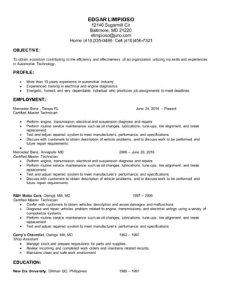 EDGAR LIMPIOSO
12140 Sugarmill Cir
Baltimore, MD 21220
elimpioso@juno.com
Home (410)335-0486 Cell (410)456-7321
OBJECTIVE:
To obtain a position contributing to the efficiency and effectiveness of an organization utilizing my skills and experiences
in Automotive Technology.
PROFILE:
 More than 15 years experience in automotive industry
 Experienced training in electrical and engine diagnostics
 Energetic, honest, and very dependable individual who prioritizes job assignments to meet deadlines.
EMPLOYMENT:
Mercedez Benz , Tampa FL June 24, 2016 – Present
Certified Master Technician
 Perform engine, transmission, electrical and suspension diagnose and repairs
 Perform routine service maintenance such as oil changes, lubrications, tune-ups, tire alignment, and break
replacement
 Test and adjust repaired system to meet manufacturer’s performance and specifications
 Discuss with customers to obtain description of vehicle problems, and to discuss work to be performed and
future repair requirements

Mercedez Benz, Annapoils MD 2006 – June 20, 2016
Certified Master Technician
 Perform engine, transmission, electrical and suspension diagnose and repairs
 Perform routine service maintenance such as oil changes, lubrications, tune-ups, tire alignment, and break
replacement
 Test and adjust repaired system to meet manufacturer’s performance and specifications
 Discuss with customers to obtain description of vehicle problems, and to discuss work to be performed and
future repair requirements
R&H Motor Cars, Owings Mill, MD 1997 – 2006
Certified Master Technician
 Confer with customers to obtain vehicles description and asses damages and malfunctions
 Diagnose and repair vehicles problem related to engine, transmissions, and electrical wirings using a variety of
computerize systems
 Perform routine service maintenance such as oil changes, lubrications, tune-ups, tire alignment, and break
replacement
 Test and adjust repaired system to meet manufacturer’s performance and specifications
Gerry’s Chevrolet, Owings Mill, MD 1992 – 1997
Shop Assistant
 Manage stock and prepare requisitions for parts and supplies.
 Review incoming and completed work orders and maintains related records.
 Maintains clean and safe work environment
EDUCATION:
New Era University, Diliman QC, Philippines 1989 – 1991
 