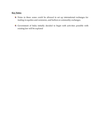 Key Notes:
Firms in these zones could be allowed to set up international exchanges for
trading in equities and currencies, and bullion or commodity exchanges.
Government of India initially decided to begin with activities possible with
existing law will be explored
 
