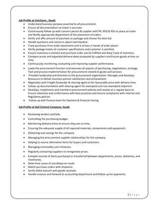 2 | P a g e
Job Profile at Unicharm , Saudi:
 Understand business purpose essential to all procurement.
 Ensure all documentation on ticket is accurate.
 Continuously follow up with concern person & supplier with PR, RFQ & POs to place an order
and Notify appropriate department of the placement of orders.
 Verify and affix amount of purchase to package and choose the best bid.
 Handle questions and concerns about merchandise.
 Track purchases from order placement until it arrives in hands of order placer.
 Verify package meets all customer specifications and customer is satisfied.
 Ensure inventory is stocked and purchase order can be fulfilled and Keep track of inventory.
 Compare prices and expected delivery dates proposed by suppliers and Ensure goods arrives on
time.
 Continuously monitoring, evaluating and improving supplier performance.
 Leads the procurement function and oversees all aspects of purchasing, negotiations, strategy,
Tool and process implementation for procurement related to goods and services
 Provides leadership and direction to the procurement organization. Manages and develops
Resources to deliver business partner satisfaction and achievement
 Negotiates with Freight forwarder & clearing agent to for favourable price with delivery time.
 Follow-up documentation with clearing agent for exempted and non-exempted shipment.
 Develops, implements and maintains procurement policies and review on a regular basis to
Ensure relevance and conformance with best practices and ensure compliance with internal and
Regulatory policies.
 Follow up with finance team for Payment & financial closing.
Job Profile at Hail Cement Company, Saudi:
 Reviewing tenders and bids.
 Controlling the purchasing budget.
 Monitoring delivery times to ensure they are on time.
 Ensuring the adequate supply of all required materials, components and equipment.
 Delivering cost savings for the company.
 Managing the procurement supplier relationships for the company.
 Helping to source alternative items for buyers and customers.
 Managing commodity cost initiatives.
 Regularly contacting suppliers to renegotiate prices.
 Compile records of items purchased or transferred between departments, prices, deliveries, and
inventories.
 Determine cause of any delays en-route.
 Match purchase orders with shipment.
 Verify billed amount with goods received.
 Handle invoices and forward to accounting department and follow-up for payments.
 
