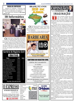 2                                                                                                                                Jornal O EXPRESSO | Sábado e domingo, 21 e 22 de abril de 2012

               VAGA DE EMPREGO                                                                  BRASIL 512 ANOS
     Empresa de Confecção e Financeira, está
 precisando de funcionária com experiência em
 vendas e com conhecimento em digitação.
                                                                                                                                                     OPINIÃO   Profº Claudino Albertoni
     Interessadas levar currículos na Rua Mariz
 e Barros, 221.
                                                                                                                                                          IMAGINAÇÃO
      IB Informática
                                                                                                                                                         T
                                                                                                                                                                     odo ser humano imagina algo que
                                                                                                                                                                     está fora da realidade. Enormes
                                                                                                                                                                     filas se formam frente ás lotéricas
                                                                                                                                                     para apostar num sonho distante. Imagina-se o que
                                                                                                                                                     se passa na mente diante da possibilidade de ser
                                                                                                                                                     contemplado.
                                                                                                                                                          Há os que fazem do dia da aposta um ritual.
                                                                                                                                                     Para preparar esse dia e chegar aos números es-
                                                                                              O Linke Supermercados, em seu encarte quin-
                                                                                                zenal, homenageia o Brasil, Nossa Terra,
                                                                                      Nossa Gente, com super ofertas bem brasileiras. Con-
                                                                                                                                                     colhidos busca-se uma conjugação de coincidên-
                                                                                                                                                     cias, observação de placas de automóveis, núme-
                                                                                                                                                     ros de casas residenciais que vêm na memória e
                                                                                      fira nos 3 endereços.                                          exercícios das quatro operações com números de
                                                                                           Os colaboradores e clientes apreciam de quando            cheques, de boletos bancários, de senhas, aniver-
                                                                                      em vez, a execução instrumental do Hino Nacional.              sários e outros. É a imaginação que vai coman-
                                                                                                                                                     dando as esperanças.
                                                                                                                                                          Quando imagens maravilhosas se apresentam
                                                                                                                                                     diante de nosso olhar imaginamos fazer parte dela.

     O    s irmãos Jomar e Jonas Badin, estão satisfei-
          tos com ótimo movimento que vem ocorren-
do em sua loja, a IB Informática, situada à Rua Presi-
                                                                                                                                                     Os homens e as mulheres imaginam o altíssimo
                                                                                                                                                     grau de prazeres que poderiam ter se pudessem
                                                                                                                                                     desfrutar nos seus braços daquelas ou daqueles
dente Vargas, esquina com rua Barão do Rio Branco.                                                                                                   que aparecem diante dos olhos com extrema be-
     Além da assistência técnica, oferecem aos clientes                                                                                              leza. A imaginação constrói castelos e sonhos de
                                                                                                                                                     vida de princesas e de príncipes com um exército
uma bem montada loja de venda de equipamentos de
                                                                                                                                                     de serviçais. O sonho não tem custo, mas influi nas
informática. A IB, busca os aparelhos com defeito em                                                                                                 atitudes do ser humano.
sua casa, sem qualquer custo adicional no orçamento                                                                                                       Há sempre a recomendação: se você sonha
do serviço.                                                                                                                                          com algo, corra, dedique seu esforço para con-
                                                                                                                                                     quistá-lo. Em muitas oportunidades é possível
 Cartório de Registro Civil                                                                                                                          chegar perto, mas a realidade entra em choque
                                                                                                                                                     com o sonho. Quem constrói sobre a areia desmo-

                       ÓBITOS
                                                                                                                                                     rona na primeira tempestade.
                                                                                                                                                          Numa cultura cada vez mais voltada para o
                                                                                                                                                     individualismo e independência os pais imaginam
            Nome                                    Data            Idade                                                                            que seus filhos bem cedo podem ser independentes,
ROMILDA DE ANDRADE FAGUNDES                       14/04/2012              75             CARTORIO DO REGISTRO CIVIL                                  morar sozinhos sem a interferência familiar, sem o
                                                                                                                                                     olhar experiente do pai e da mãe a adverti-lo so-
RAUL BITTENCOURT FIGUEIREDO                       13/04/2012              95
                                                                                                                                                     bre o que é bom ou ruim na convivência humana.
DARCÍ FLÔRES MACHADO                              13/04/2012              62                    EDITAL DE CASAMENTO                                  Os jovens fascinados pela tentação de se separar da
MARIZA SILVA DE MIRANDA                           14/04/2012              60
SILLAS ANTONIO BAPTISTA                           16/04/2012              82
                                                                                                       nº 15/2012                                    família para viver de modo independente a própria
                                                                                                                                                     existência, imaginam poder decidir sobre o próprio
ANTÔNIO CARLOS PEREIRA DA SILVA                   16/04/2012              60                            TOBIAS SCARPINI PORTO                        destino sem que ninguém tenha nada a ver com
MARINO DOMINGOS ZAMBERLAN                         17/04/2012              87                              e ELISIANE DARONCO                         isso. Não raro faz desses filhos, demasiado segu-
JULIO CESAR HEMMANN FORQUIN                       17/04/2012              34                        JOÃO FRANCISCO DA SILVA LIMA                     ros de si mesmos e dos próprios méritos, ciumentos
MARIA MADALENA RAPACHI BONINI                     17/04/2012              93                           e ZELAIR CORREA ALMEIDA                       e desdenhosos, incapazes de cultivar o amor filial
SELMAR NUNES VARGAS                               18/04/2012              83                                                                         e fraterno, distanciados do aconchego familiar, da
                                                                                                          JULIO TADEU CERATTI                        proximidade do calor do abraço, do carinho e da
LUCAS SOMAVILLA COSTA                             15/04/2012              28                     e CAROLINA AUGUSTA FREITAS CORRÊA                   ternura dos pais. Evidentemente há períodos em que
ORLANDO ALVES                                     18/04/2012              65
                                                                                                CARLOS EDUARDO DOS SANTOS DA SILVA                   se criam situações absolutamente necessárias para a
ALMERINDA FARIAS PESSÔA                           18/04/2012              83                                                                         separação, como é o caso dos estudos, da formação
                                                                                                     e JOSEANE RODRIGUES RANGEL
IZAURA DE SOUZA CAMPOS                            19/04/2012              90                                                                         universitária e do trabalho. A vida é dinâmica e as
ERNA MAHL                                         18/04/2012              72              Quem souber algum impedimento acuse-o na forma da lei.     gerações se sucedem.
                                                                                                           Cruz Alta, 20 de abril de 2012                 Os candidatos a cargos públicos imaginam o
              Cruz Alta, 20 de abril de 2012.                                                                  Rui Fontana - Oficial
                                                                                                                                                     sucesso e a popularidade, as facilidades e os privi-
                                                                                                                                                     légios no mundo do poder. Sonham com o retor-



 O EXPRESSO
                                                              Responsável Técnico:                                                                   no que terão se forem eleitos. Por isso imaginam
                                                                                                            Vinculado a:
                                                              Jornalista                                                                             um povo submisso e anestesiado pelas promes-
                                                              Dr. Assis Brasil Soares Filho                                                          sas e pelos discursos bem elaborados, sempre
                                                              Registro nº:15.893/RS                                                                  focando o melhor lado da história e deixando a
                                                              Diagramação e Artes:                                                                   realidade em segundo plano.
    ABS PUBLICIDADE E REPRESENTAÇÕES LTDA                     Odilar Zillmann                                                                             Na verdade a historia da família humana é uma
                             CNPJ: 92.930.171/0001-38         Editora Chefe:                  Os artigos assinados são                               história de tentações pelo imaginário. Somos todos
                                                              Sônia Gai                       de inteira responsabilida-                             caçadores de sonhos. Cada um quer construir um
Administração, Assinaturas, Publicidade e Redação:                                            de de seus autores, não                                mundo só para si.
Rua João Manoel, 810 - CEP: 98005-170 - Centro - Cruz Alta-RS Circulação:                     representando necessa-
 E-mails: oexpresso@gmail.com / expresso@comnet.com.br Todos os sábados                                                                                   A imaginação alimenta os encantos da vida e
                                                                                              riamente a opinião deste                               produz energia para perseguir o sonho da felici-
                                                              Impressão:
                      (55) 3303-5995                          Cia de Arte - Ijuí              jornal.                                                dade plena.
 