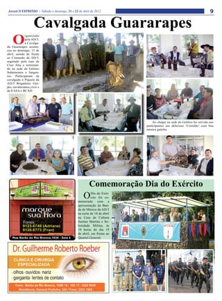 Jornal O EXPRESSO | Sábado e domingo, 21 e 22 de abril de 2012                                                      9

                    Cavalgada Guararapes
    O
              rganizado
              pela AD/3,
              a Cavalga-
da Guararapes aconte-
ceu no domingo, 15 de
abril, saindo de frente
ao Comando da AD/3,
seguindo pela ruas de
Cruz Alta e terminan-
do na sede do Grêmio
Subtenentes e Sargen-
tos. Participaram da
cavalgada o Piquete da
AD/3 Brigadeiro Gur-
jão, cavalarianos civis e
da EASA e BCAD.




                                                                             Ao chegar na sede do Grêmio foi servido aos
                                                                         participantes um delicioso ‘Costelão’ com boa
                                                                         música gaúcha.




                                                       Comemoração Dia do Exército
                                                   O     Dia do Exér-
                                                         cito foi co-
                                               memorado com a
                                               apresentação da Ban-
                                               da de Música da AD/3
                                               na noite de 18 de abril
                                               na Casa de Cultura
                                               Justino Martins e So-
                                               lenidade Militar, às
                                               10 horas do dia 19
                                               de abril, em frente ao
                                               Quartel General.
 