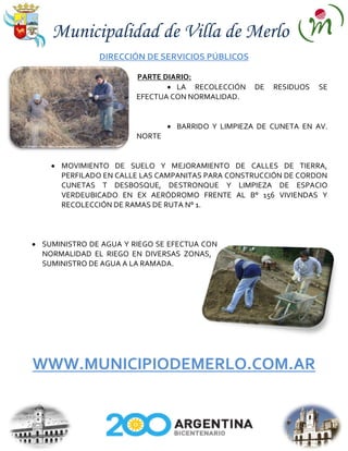 Municipalidad de Villa de Merlo
             DIRECCIÓN DE SERVICIOS PÚBLICOS

                      PARTE DIARIO:
                               LA RECOLECCIÓN    DE   RESIDUOS   SE
                      EFECTUA CON NORMALIDAD.


                               BARRIDO Y LIMPIEZA DE CUNETA EN AV.
                      NORTE


    MOVIMIENTO DE SUELO Y MEJORAMIENTO DE CALLES DE TIERRA,
    PERFILADO EN CALLE LAS CAMPANITAS PARA CONSTRUCCIÓN DE CORDON
    CUNETAS T DESBOSQUE, DESTRONQUE Y LIMPIEZA DE ESPACIO
    VERDEUBICADO EN EX AERÓDROMO FRENTE AL B° 156 VIVIENDAS Y
    RECOLECCIÓN DE RAMAS DE RUTA N° 1.



SUMINISTRO DE AGUA Y RIEGO SE EFECTUA CON
NORMALIDAD EL RIEGO EN DIVERSAS ZONAS,
SUMINISTRO DE AGUA A LA RAMADA.




WWW.MUNICIPIODEMERLO.COM.AR
 