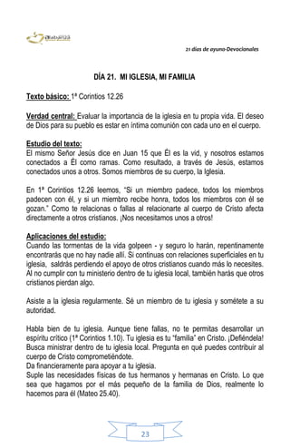 21 días de ayuno-Devocionales
23
DÍA 21. MI IGLESIA, MI FAMILIA
Texto básico: 1ª Corintios 12.26
Verdad central: Evaluar la importancia de la iglesia en tu propia vida. El deseo
de Dios para su pueblo es estar en íntima comunión con cada uno en el cuerpo.
Estudio del texto:
El mismo Señor Jesús dice en Juan 15 que Él es la vid, y nosotros estamos
conectados a Él como ramas. Como resultado, a través de Jesús, estamos
conectados unos a otros. Somos miembros de su cuerpo, la Iglesia.
En 1ª Corintios 12.26 leemos, “Si un miembro padece, todos los miembros
padecen con él, y si un miembro recibe honra, todos los miembros con él se
gozan.” Como te relacionas o fallas al relacionarte al cuerpo de Cristo afecta
directamente a otros cristianos. ¡Nos necesitamos unos a otros!
Aplicaciones del estudio:
Cuando las tormentas de la vida golpeen - y seguro lo harán, repentinamente
encontrarás que no hay nadie allí. Si continuas con relaciones superficiales en tu
iglesia, saldrás perdiendo el apoyo de otros cristianos cuando más lo necesites.
Al no cumplir con tu ministerio dentro de tu iglesia local, también harás que otros
cristianos pierdan algo.
Asiste a la iglesia regularmente. Sé un miembro de tu iglesia y sométete a su
autoridad.
Habla bien de tu iglesia. Aunque tiene fallas, no te permitas desarrollar un
espíritu crítico (1ª Corintios 1.10). Tu iglesia es tu “familia” en Cristo. ¡Defiéndela!
Busca ministrar dentro de tu iglesia local. Pregunta en qué puedes contribuir al
cuerpo de Cristo comprometiéndote.
Da financieramente para apoyar a tu iglesia.
Suple las necesidades físicas de tus hermanos y hermanas en Cristo. Lo que
sea que hagamos por el más pequeño de la familia de Dios, realmente lo
hacemos para él (Mateo 25.40).
 