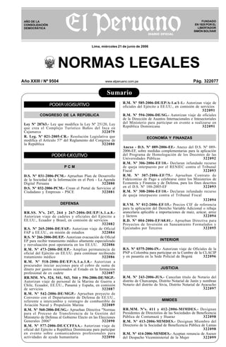 Año XXIII / Nº 9504 www.elperuano.com.pe Pág. 322077
R
EPUBLICA DEL PER
U
Sumario
NORMAS LEGALES
FUNDADO
EN 1825 POR EL
LIBERTADOR
SIMÓN BOLÍVAR
AÑO DE LA
CONSOLIDACIÓN
DEMOCRÁTICA
Lima, miércoles 21 de junio de 2006
PODER LEGISLATIVO
CONGRESO DE LA REPÚBLICA
Ley Nº 28763.- Ley que modifica la Ley Nº 25120, Ley
que crea el Complejo Turístico Baños del Inca en
Cajamarca 322079
R. Leg. Nº 021-2005-CR.- Resolución Legislativa que
modifica el Artículo 57º del Reglamento del Congreso de
la República 322080
PODER EJECUTIVO
P C M
D.S. Nº 031-2006-PCM.- Aprueban Plan de Desarrollo
de la Sociedad de la Información en el Perú - La Agenda
Digital Peruana 322080
D.S. Nº 032-2006-PCM.- Crean el Portal de Servicios al
Ciudadano y Empresas - PSCE 322081
DEFENSA
RR.SS. Nºs. 247, 264 y 267-2006-DE/EP/A.1.a.8.-
Autorizan viaje de cadetes y oficiales del Ejército a
EE.UU., Ecuador y Brasil, en comisión de servicios
322082
R.S. Nº 265-2006-DE/FAP.- Autorizan viaje de Oficial
FAP a EE.UU., en misión de estudios 322084
R.S. Nº 266-2006-DE/EP.- Autorizan evacuación de Oficial
EP para recibir tratamiento médico altamente especializado
y reevaluación post operatoria en los EE.UU. 322086
R.M. Nº 473-2006-DE/EP.- Amplían permanencia de
oficial del Ejército en EE.UU. para continuar recibiendo
tratamiento médico 322086
R.M. Nº 518-2006-DE/EP/A.1.a.1.8.- Autorizan a
procurador iniciar acciones para el cobro de suma de
dinero por gastos ocasionados al Estado en la formación
profesional de ex cadete 322087
RR.MM. Nºs. 524, 541, 543, 544 y 596-2006-DE/MGP.-
Autorizan viaje de personal de la Marina de Guerra a
Chile, Ecuador, EE.UU., Panamá y España, en comisión
de servicios 322087
R.M. Nº 542-2006-DE/MGP.- Aprueban proyecto de
Convenio con el Departamento de Defensa de EE.UU.,
referente a intercambio y reintegro de combustible de
Aviación Naval y Propulsión Marina 322089
R.M. Nº 560-2006-DE/SG.- Aprueban Directiva "Normas
para el Proceso de Transferencia de la Gestión del
Ministerio de Defensa al Gobierno Electo en las Elecciones
Generales 2006" 322090
R.M. Nº 577-2006-DE/CCFFAA.- Autorizan viaje de
oficial del Ejército a República Dominicana para participar
en evento sobre comunicadores profesionales para
actividades de ayuda humanitaria 322090
R.M. Nº 585-2006-DE/EP/A-1.a/1-1.- Autorizan viaje de
oficiales del Ejército a EE.UU., en comisión de servicios
322091
R.M. Nº 594-2006-DE/SG.- Autorizan viaje de oficiales
de la Dirección de Asuntos Internacionales e Intesectoriales
del Ministerio para participar en evento a realizarse en
República Dominicana 322091
ECONOMÍA Y FINANZAS
Anexo - D.S. Nº 089-2006-EF.- Anexo del D.S. Nº 089-
2006-EF, sobre medidas complementarias para la aplicación
del Programa de Homologación de los Docentes de las
Universidades Públicas 322092
R.M. Nº 306-2006-EF/10.- Declaran infundado recurso
de queja interpuesto por el RENIEC contra el Tribunal
Fiscal 322093
R.M. Nº 307-2006-EF/75.- Aprueban Contrato de
Fideicomiso de Pago a celebrarse entre los Ministerios de
Economía y Finanzas y de Defensa, para los fines descritos
en el D.S. Nº 188-2005-EF 322093
R.M. Nº 308-2006-EF/10.- Declaran infundado recurso
de queja interpuesto contra el Tribunal Fiscal
322094
R.VM. Nº 012-2006-EF/15.- Precios CIF de referencia
para la aplicación del Derecho Variable Adicional o rebaja
arancelaria aplicable a importaciones de maíz, azúcar, arroz
y lácteos 322094
R.D. Nº 004-2006-EF/68.01.- Aprueban Directiva para
Proyectos de Inversión en Saneamiento Formulados y
Ejecutados por Terceros 322095
INTERIOR
R.S. Nº 0375-2006-IN.- Autorizan viaje de Oficiales de la
PNP a Colombia para participar en la Cumbre de la CLACIP
y en pasantía en la Sede Policial de Bogotá 322096
JUSTICIA
R.M. Nº 243-2006-JUS.- Cancelan título de Notario del
distrito de Churcampa, Distrito Notarial de Junín y nombran
Notario del distrito de Sivia, Distrito Notarial de Ayacucho
322097
MIMDES
RR.MM. Nºs. 411 y 412-2006-MIMDES.- Designan
Presidentes de Directorios de las Sociedades de Beneficencia
Pública de Contumazá y Huaraz 322098
R.M. Nº 413-2006-MIMDES.- Designan Miembro del
Directorio de la Sociedad de Beneficencia Pública de Lamas
322098
R.M. Nº 414-2006-MIMDES.- Aceptan renuncia de Asesor
del Despacho Viceministerial de la Mujer 322099
 