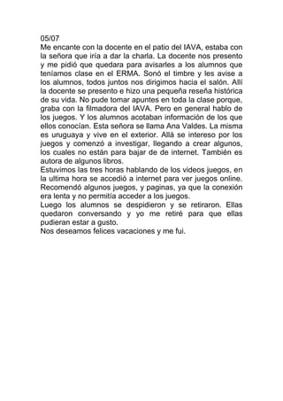 05/07
Me encante con la docente en el patio del IAVA, estaba con
la señora que iría a dar la charla. La docente nos presento
y me pidió que quedara para avisarles a los alumnos que
teníamos clase en el ERMA. Sonó el timbre y les avise a
los alumnos, todos juntos nos dirigimos hacia el salón. Allí
la docente se presento e hizo una pequeña reseña histórica
de su vida. No pude tomar apuntes en toda la clase porque,
graba con la filmadora del IAVA. Pero en general hablo de
los juegos. Y los alumnos acotaban información de los que
ellos conocían. Esta señora se llama Ana Valdes. La misma
es uruguaya y vive en el exterior. Allá se intereso por los
juegos y comenzó a investigar, llegando a crear algunos,
los cuales no están para bajar de de internet. También es
autora de algunos libros.
Estuvimos las tres horas hablando de los videos juegos, en
la ultima hora se accedió a internet para ver juegos online.
Recomendó algunos juegos, y paginas, ya que la conexión
era lenta y no permitía acceder a los juegos.
Luego los alumnos se despidieron y se retiraron. Ellas
quedaron conversando y yo me retiré para que ellas
pudieran estar a gusto.
Nos deseamos felices vacaciones y me fui.
 