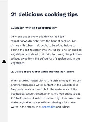 21 delicious cooking tips
1. Season with salt appropriately
Only one out of every odd dish we add salt
straightforwardly right from the hour of cooking. For
dishes with tubers, salt ought to be added before to
permit the salt to splash into the tubers, and for bubbled
vegetables, simply add salt prior to turning the pot down
to keep away from the deficiency of supplements in the
vegetables.
2. Utilize more water while making pan-sears
When sautéing vegetables or the dish is many times dry,
and the wholesome water content in the vegetables is
frequently vanished, so to hold the sustenance of the
vegetables, when the container is hot, you ought to add
2-3 tablespoons of water to steam. High temp water can
make vegetables ready without drinking a lot of new
water in the structure of vegetables and tubers.
 