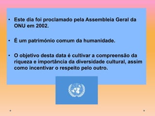 • Este dia foi proclamado pela Assembleia Geral da
ONU em 2002.
• É um património comum da humanidade.
• O objetivo desta data é cultivar a compreensão da
riqueza e importância da diversidade cultural, assim
como incentivar o respeito pelo outro.
 