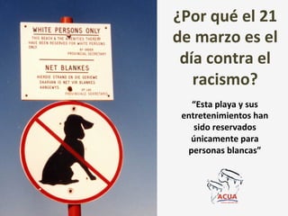 ¿Por	
  qué	
  el	
  21	
  
de	
  marzo	
  es	
  el	
  
 día	
  contra	
  el	
  
   racismo?	
  	
  
    “Esta	
  playa	
  y	
  sus	
  
  entretenimientos	
  han	
  
     sido	
  reservados	
  
    únicamente	
  para	
  
   personas	
  blancas”	
  
 