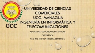 UNIVERSIDAD DE CIENCIAS
COMERCIALES
UCC- MANAGUA
INGENIERÍA EN INFORMÁTICA Y
TELECOMUNICACIONES
ASIGNATURA: COMUNICACIONES OPTICAS
CATEDRÁTICA:
MSC. ING. MÓNICA NINOSKA CENTENO S.
 