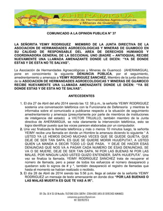 OFI: Clle. 56 # 35-58 Medellín, TELÉFONO (034) 5887141 -3216443913 (AREA DE DERECHOS HUMANOS)
campesinos.guamoco@gmail.com.
NIT: 900176379-6
COMUNICADO A LA OPINION PUBLICA N° 37
LA SEÑORITA YEIMY RODRIGUEZ MIEMBRO DE LA JUNTA DIRECTIVA DE LA
ASOCIACION DE HERMANDADES AGROECOLOGICAS Y MINERAS DE GUAMOCO EN
SU CALIDAD DE RESPONSABLE DEL AREA DE DERECHOS HUMANOS Y
COORDINADORA GENERAL DE LA SECCIONAL UNO (BAGRE – ANTIOQUIA), RECIBE
NUEVAMENTE UNA LLAMADA AMENAZANTE DONDE LE DICEN: “YA SE DONDE
ESTAS Y DE ESTA NO TE SALVAS”.
La Asociación de Hermandades Agroecológicas y Mineras de Guamocó (AHERAMIGUA),
pone en conocimiento la siguiente DENUNCIA PÚBLICA, por el seguimiento,
amedrentamiento y amenaza a YEIMY RODRIGUEZ SANCHEZ, Miembro de la junta directiva
de la ASOCIACION DE HERMANDADES AGROECOLOGICAS Y MINERAS DE GUAMOCO
RECIBE NUEVAMENTE UNA LLAMADA AMENAZANTE DONDE LE DICEN: “YA SE
DONDE ESTAS Y DE ESTA NO TE SALVAS”.
ANTECEDENTES
1. El día 27 de Abril del año 2014 siendo las 12: 58 p.m., la señorita YEIMY RODRIGUEZ
sostenía una conversación telefónica con la Funcionaria de Defensoría y mientras le
informaba sobre el comunicado a publicarse respecto a la situación de seguimiento
amedrentamiento y amenaza (presuntamente por parte de miembros de instituciones
de inteligencia del estado) a VICTOR TRUJILLO, también miembro de la Junta
directiva de AHERAMIGUA, se nota claramente la intervención telefónica, esto se
logra identificar puesto que las voces parecen elaboradas por un computador.
2. Una vez finalizada la llamada telefónica y más o menos 10 minutos luego, la señorita
YEIMY recibe una llamada en donde un Hombre la amenaza diciendo lo siguiente “ A
USTED YA LE HEMOS DICHO MUCHAS VECES QUE SE QUEDE QUIETA, QUE
DEJE DE SER TAN SAPA, ES QUE SE QUIERE MORIR HIJUEPUTA?, A USTED
QUIEN LA MANDA A DECIR TODO LO QUE PASA, Y DEJE DE HACER ESAS
DENUNCIAS QUE NOS VA A PAGAR CADA NUMERO DE ESAS DENUNCIAS, SE
VA O SE MUERE, DEJE DE SER TAN SAPA, NI POR LAS BUENAS NI POR LAS
MALAS, POR NINGUN LADO USTED QUIZO ENTENDER, SAPA HIJUEPUTA”. Una
vez se finaliza la llamada, YEIMY RODRIGUEZ SANCHEZ trata de recuperar el
número de llamada, pero a pesar de todos los esfuerzos el número desapareció y
quedaron solo lo signos de # y *, también desapareció el registro de llamadas que
hasta el momento se habían realizado o recibido.
3. El día 28 de Abril de 2014 siendo las 5:56 p.m. llega al celular de la señorita YEIMY
RODRIGUEZ un mensaje de texto amenazante en donde dice “POR LAS BUENAS O
LAS MALAS MUERTA ES QUE TE VAS A IR”.
 