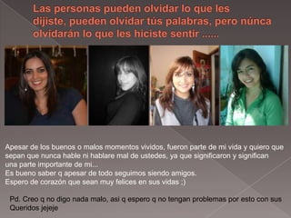 Las personas pueden olvidar lo que les dijiste, pueden olvidar túspalabras, pero núncaolvidarán lo que les hiciste sentir ...... Apesar de losbuenos o malos momentos vividos, fueron parte de mi vida y quiero que sepan que nunca hablenihablare mal de ustedes, ya que significaron y significanuna parte importante de mi...Esbueno saber q apesar de todo seguimos siendo amigos.Espero de corazón que seanmuyfelicesensus vidas ;)Pd. Creo q no digo nada malo, asi q espero q no tengan problemas por estoconsusQueridos jejeje