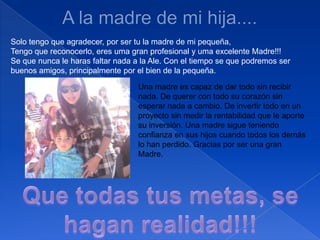 A la madre de mi hija....Solo tengo que agradecer, por ser tu la madre de mi pequeña,Tengo que reconocerlo, eres uma granprofesional y uma excelente Madre!!!Se que nunca le haras faltar nada a la Ale. Coneltiempo se que podremos serbuenos amigos, principalmente por elbien de lapequeña.Una madre es capaz de dar todo sin recibir nada. De querer con todo su corazón sin esperar nada a cambio. De invertir todo en un proyecto sin medir la rentabilidad que le aporte su inversión. Una madre sigue teniendo confianza en sus hijos cuando todos los demás lo han perdido. Gracias por ser una gran Madre.Que todas tus metas, se haganrealidad!!!