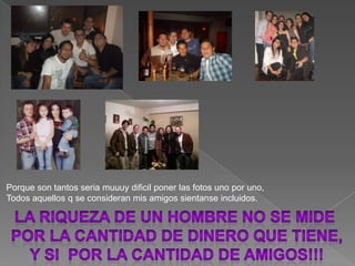 Porque son tantos seria muuuydificilponerlas fotos uno por uno,Todos aquellos q se consideran mis amigos sientanseincluidos.La riqueza de unhombreNo se mide por lacantidadDe dinero que tiene, y si  por La cantidad de amigos!!!