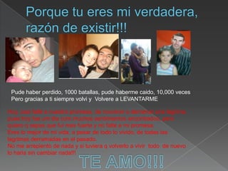 Porque tu eres mi verdadera, razón de existir!!!Pude haber perdido, 1000 batallas, pude habermecaido, 10,000 vecesPero gracias a ti siempre volvi y  Volvere a LEVANTARMEHoy, casifallé a nuestrapromesa, de novolver a derramar una lágrima, pueshoyfue um dia com muchossentimientos encontrados, pero quiero q sepas que fui mas fuerte y no falte a mi promesa.Ereslomejor de mi vida, a pesar de todo lo vivido, de todas las lagrimas derramadas enelpasado.No me arrepiento de nada y si tuviera q volverlo a vivir  todo  de nuevolohariasin cambiar nada!!!TE AMO!!!
