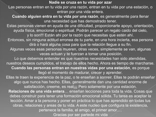 Nadie se cruza en tu vida por azarLas personas entran en tu vida por una razón, entran en tu vida por una estación, oentran por una vida entera.Cuando alguien entra en tu vida por una razón, es generalmente para llenaruna necesidad que has demostrado tener. Estas personas vienen en ayuda de una dificultad, proporcionarte apoyo, orientación,ayuda física, emocional o espiritual. Podrán parecer un regalo caido del cielo,y lo son!!! Están ahí por la razón que necesitas que estén ahí.Entonces, sin ninguna actitud erronea de tu parte, en una hora incierta, esa personadirá o hará alguna cosa para que la relación llegue a su fin.Algunas veces esas personas mueren, otras veces, simplemente se van, algunas veces actuan y te fuerzan a tomar una posición.Lo que debemos entender es que nuestras necesidades han sido atendidas, nuestros deseos cumplidos, el trabajo de ellos hecho. Ahora es tiempo de marcharse.Cuando las personas entran en nuestras vidas por una estación, es porquellegó el momento de madurar, crecer y aprender.Ellas te traen la experiencia de la paz, o te enseñan a sonreir. Ellas te podrán enseñaralgo que nunca has hecho. Ellas, generalmente dan una cantidad enorme de satisfacción, creeme, es real¡¡¡ Pero solamente por una estación.Relaciones de una vida entera… enseñan lecciones para toda la vida. Cosas quedebes construir para tener una formación emocional sólida. Tu tarea es aceptar la lección. Amar a la persona y poner en práctica lo que has aprendido en todas tus obras, relaciones y areas de tu vida. A este nucleo que configura la existencia, pertenece la familia, el amigo, el primer amor….Gracias por ser partede mi vida