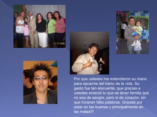 Por que ustedes me extendieron su mano para sacarme del barro de la vida. Su gesto fue tan elocuente, que gracias a ustedes entendí lo que es tener familia que no sea de sangre, pero si de corazón, sin que hicieran falta palabras. Gracias por estar en las buenas y principalmente en las malas!!!