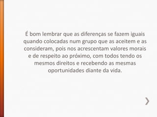 É bom lembrar que as diferenças se fazem iguais
quando colocadas num grupo que as aceitem e as
consideram, pois nos acrescentam valores morais
  e de respeito ao próximo, com todos tendo os
    mesmos direitos e recebendo as mesmas
          oportunidades diante da vida.
 